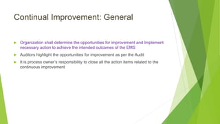 Continual Improvement: General
 Organization shall determine the opportunities for improvement and Implement
necessary action to achieve the intended outcomes of the EMS
 Auditors highlight the opportunities for improvement as per the Audit
 It is process owner’s responsibility to close all the action items related to the
continuous improvement
 