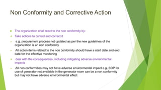 Non Conformity and Corrective Action
 The organization shall react to the non conformity by:
 Take actions to control and correct it
 e.g. procurement process not updated as per the new guidelines of the
organization is an non conformity
 All action items related to the non conformity should have a start date and end
date for the effective monitoring
 deal with the consequences, including mitigating adverse environmental
impacts
 All non conformities may not have adverse environmental impact e.g. SOP for
use of generator not available in the generator room can be a non conformity
but may not have adverse environmental effect
 