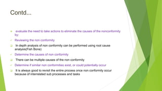 Contd...
 evaluate the need to take actions to eliminate the causes of the nonconformity
by:
 Reviewing the non conformity
 In depth analysis of non conformity can be performed using root cause
analysis(Fish Bone)
 Determine the causes of non conformity
 There can be multiple causes of the non conformity
 Determine if similar non conformities exist, or could potentially occur
 It is always good to revisit the entire process once non conformity occur
because of interrelated sub processes and tasks
 