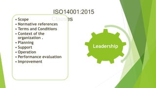 ISO14001:2015
Clauses
Leadership
• Scope
• Normative references
• Terms and Conditions
• Context of the
organization .
• Planning
• Support
• Operation
• Performance evaluation
• Improvement
 