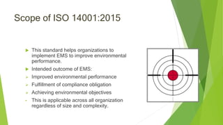 Scope of ISO 14001:2015
 This standard helps organizations to
implement EMS to improve environmental
performance.
 Intended outcome of EMS:
 Improved environmental performance
 Fulfillment of compliance obligation
 Achieving environmental objectives
• This is applicable across all organization
regardless of size and complexity.
 