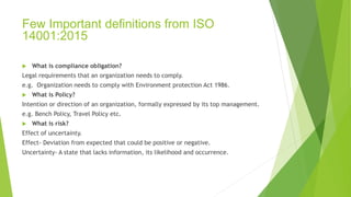 Few Important definitions from ISO
14001:2015
 What is compliance obligation?
Legal requirements that an organization needs to comply.
e.g. Organization needs to comply with Environment protection Act 1986.
 What is Policy?
Intention or direction of an organization, formally expressed by its top management.
e.g. Bench Policy, Travel Policy etc.
 What is risk?
Effect of uncertainty.
Effect- Deviation from expected that could be positive or negative.
Uncertainty- A state that lacks information, its likelihood and occurrence.
 