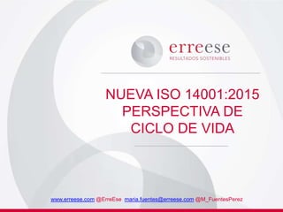NUEVA ISO 14001:2015
PERSPECTIVA DE
CICLO DE VIDA
www.erreese.com @ErreEse maria.fuentes@erreese.com @M_FuentesPerez
 