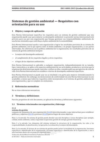 
Sistemas de gestión ambiental — Requisitos con
orientación para su uso
1	 Objeto y campo de aplicación
Esta Norma Internacional especifica los requisitos para un sistema de gestión ambiental que una
organización puede usar para mejorar su desempeño ambiental. La presente norma internacional está
prevista para uso por una organización que busque gestionar sus responsabilidades ambientales de
una forma sistemática que contribuya al pilar ambiental de la sostenibilidad.
Esta Norma Internacional ayuda a una organización a lograr los resultados previstos de su sistema de
gestión ambiental, con lo que aporta valor al medio ambiente, a la propia organización y a sus partes
interesadas. En coherencia con la política ambiental de la organización, los resultados previstos de un
sistema de gestión ambiental incluyen:
—	 la mejora del desempeño ambiental;
—	 el cumplimiento de los requisitos legales y otros requisitos;
—	 el logro de los objetivos ambientales.
Esta Norma Internacional es aplicable a cualquier organización, independientemente de su tamaño,
tipo y naturaleza, y se aplica a los aspectos ambientales de sus actividades, productos y servicios que la
organización determine que puede controlar o influir en ellos, considerando una perspectiva de ciclo de
vida. Esta Norma Internacional no establece criterios de desempeño ambiental específicos.
Esta Norma Internacional se puede usar en su totalidad o en parte para mejorar sistemáticamente la
gestión ambiental. Sin embargo, las declaraciones de conformidad con esta Norma Internacional no son
aceptables a menos que todos los requisitos estén incorporados en el sistema de gestión ambiental de
una organización, y que se cumplan sin exclusiones.
2	 Referencias normativas
No se citan referencias normativas.
3	 Términos y definiciones
Para los propósitos de este documento, se aplican los términos y definiciones siguientes.
3.1	 Términos relacionados con organización y liderazgo
3.1.1
sistema de gestión
conjunto de elementos de una organización (3.1.4) interrelacionados o que interactúan para establecer
políticas, y objetivos (3.2.5) y procesos (3.3.5) para el logro de estos objetivos
Nota 1 a la entrada: Un sistema de gestión puede abordar una sola disciplina o varias disciplinas (por ejemplo,
calidad, medio ambiente, salud y seguridad ocupacional, gestión de energía, gestión financiera).
Nota  2  a la entrada:  Los elementos del sistema incluyen la estructura de la organización, los roles y las
responsabilidades, la planificación y la operación, la evaluación y la mejora del desempeño.
Nota 3 a la entrada: El alcance de un sistema de gestión puede incluir la totalidad de la organización, funciones
específicas e identificadas de la organización, secciones específicas e identificadas de la organización, o una o
más funciones dentro de un grupo de organizaciones.
NORMA INTERNACIONAL ISO 14001:2015 (traducción oficial)
Traducción oficial/Official translation/Traduction officielle
© ISO 2015 – Todos los derechos reservados 1
USO INTERNO Y EXCLUSIVO INEN
ING. LUIS ORTEGA
2015-10-07
 