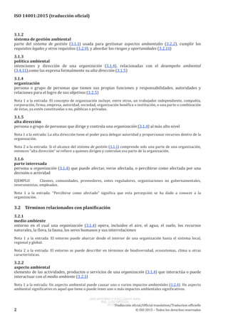 
ISO 14001:2015 (traducción oficial)
3.1.2
sistema de gestión ambiental
parte del sistema de gestión (3.1.1) usada para gestionar aspectos ambientales (3.2.2), cumplir los
requisitos legales y otros requisitos (3.2.9), y abordar los riesgos y oportunidades (3.2.11)
3.1.3
política ambiental
intenciones y dirección de una organización (3.1.4), relacionadas con el desempeño ambiental
(3.4.11),como las expresa formalmente su alta dirección (3.1.5)
3.1.4
organización
persona o grupo de personas que tienen sus propias funciones y responsabilidades, autoridades y
relaciones para el logro de sus objetivos (3.2.5)
Nota 1 a la entrada: El concepto de organización incluye, entre otros, un trabajador independiente, compañía,
corporación, firma, empresa, autoridad, sociedad, organización benéfica o institución, o una parte o combinación
de éstas, ya estén constituidas o no, públicas o privadas.
3.1.5
alta dirección
persona o grupo de personas que dirige y controla una organización (3.1.4) al más alto nivel
Nota 1 a la entrada: La alta dirección tiene el poder para delegar autoridad y proporcionar recursos dentro de la
organización.
Nota 2 a la entrada: Si el alcance del sistema de gestión (3.1.1) comprende solo una parte de una organización,
entonces “alta dirección” se refiere a quienes dirigen y controlan esa parte de la organización.
3.1.6
parte interesada
persona u organización (3.1.4) que puede afectar, verse afectada, o percibirse como afectada por una
decisión o actividad
EJEMPLO	 Clientes, comunidades, proveedores, entes reguladores, organizaciones no gubernamentales,
inversionistas, empleados.
Nota  1  a  la  entrada:  “Percibirse como afectado” significa que esta percepción se ha dado a conocer a la
organización.
3.2	 Términos relacionados con planificación
3.2.1
medio ambiente
entorno en el cual una organización (3.1.4) opera, incluidos el aire, el agua, el suelo, los recursos
naturales, la flora, la fauna, los seres humanos y sus interrelaciones
Nota  1  a la entrada:  El entorno puede abarcar desde el interior de una organización hasta el sistema local,
regional y global.
Nota  2  a la entrada:  El entorno se puede describir en términos de biodiversidad, ecosistemas, clima u otras
características.
3.2.2
aspecto ambiental
elemento de las actividades, productos o servicios de una organización (3.1.4) que interactúa o puede
interactuar con el medio ambiente (3.2.1)
Nota 1 a la entrada: Un aspecto ambiental puede causar uno o varios impactos ambientales (3.2.4). Un aspecto
ambiental significativo es aquel que tiene o puede tener uno o más impactos ambientales significativos.
﻿
Traducción oficial/Official translation/Traduction officielle
2 © ISO 2015 – Todos los derechos reservados
USO INTERNO Y EXCLUSIVO INEN
ING. LUIS ORTEGA
2015-10-07
 