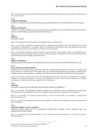 
ISO 14001:2015 (traducción oficial)
Nota 2 a la entrada: La organización determina los aspectos ambientales significativos mediante la aplicación de
uno o más criterios.
3.2.3
condición ambiental
estado o característica del medio ambiente (3.2.1), determinado en un punto específico en el tiempo
3.2.4
impacto ambiental
cambio en el medio ambiente (3.2.1), ya sea adverso o beneficioso, como resultado total o parcial de los
aspectos ambientales (3.2.2) de una organización (3.1.4)
3.2.5
objetivo
resultado a lograr
Nota 1 a la entrada: Un objetivo puede ser estratégico, táctico u operacional.
Nota 2 a la entrada: Los objetivos pueden referirse a diferentes disciplinas (tales como, financieras, de salud
y seguridad y ambientales) y se pueden aplicar en diferentes niveles (tales como estratégicos, para toda la
organización, para proyectos, productos, servicios y procesos (3.3.5)).
Nota 3 a la entrada: Un objetivo se puede expresar de otras maneras, por ejemplo, como un resultado previsto,
un propósito, un criterio operacional, un objetivo ambiental (3.2.6), o mediante el uso de otros términos con un
significado similar (por ejemplo, finalidad o meta).
3.2.6
objetivo ambiental
objetivo (3.2.5) establecido por la organización (3.1.4), coherente con su política ambiental (3.1.3)
3.2.7
prevención de la contaminación
utilización de procesos (3.3.5), prácticas, técnicas, materiales, productos, servicios o energía para
evitar, reducir o controlar (en forma separada o en combinación) la generación, emisión o descarga de
cualquier tipo de contaminante o residuo, con el fin de reducir impactos ambientales (3.2.4) adversos
Nota 1 a la entrada: La prevención de la contaminación puede incluir la reducción o la eliminación en la fuente;
cambios en el proceso, producto o servicio; uso eficiente de recursos, sustitución de materiales y energía;
reutilización; recuperación; reciclaje, regeneración o tratamiento.
3.2.8
requisito
necesidad o expectativa establecida, generalmente implícita u obligatoria
Nota 1 a la entrada: “Generalmente implícita” significa que es habitual o práctica común para la organización
(3.1.4) y las partes interesadas (3.1.6), que la necesidad o expectativa bajo consideración está implícita.
Nota  2  a la entrada:  Un requisito especificado es el que está declarado, por ejemplo, en información
documentada (3.3.2).
Nota 3 a la entrada: Los requisitos diferentes de los legales se convierten en obligatorios cuando la organización
decide cumplirlos.
3.2.9
requisitos legales y otros requisitos
requisitos (3.2.8) legales que una organización (3.1.4) debe cumplir y otros requisitos que una
organización decide cumplir
Nota  1  a la entrada:  Los requisitos legales y otros requisitos están relacionados con el sistema de gestión
ambiental (3.1.2).
﻿
Traducción oficial/Official translation/Traduction officielle
© ISO 2015 – Todos los derechos reservados 3
USO INTERNO Y EXCLUSIVO INEN
ING. LUIS ORTEGA
2015-10-07
 