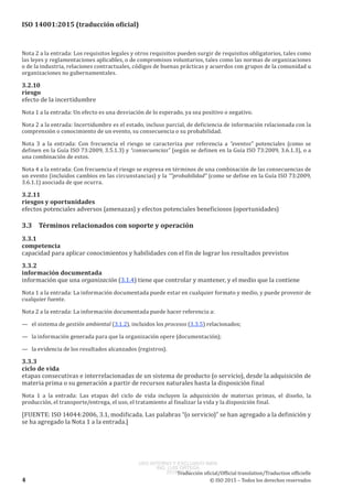 
ISO 14001:2015 (traducción oficial)
Nota 2 a la entrada: Los requisitos legales y otros requisitos pueden surgir de requisitos obligatorios, tales como
las leyes y reglamentaciones aplicables, o de compromisos voluntarios, tales como las normas de organizaciones
o de la industria, relaciones contractuales, códigos de buenas prácticas y acuerdos con grupos de la comunidad u
organizaciones no gubernamentales.
3.2.10
riesgo
efecto de la incertidumbre
Nota 1 a la entrada: Un efecto es una desviación de lo esperado, ya sea positivo o negativo.
Nota 2 a la entrada: Incertidumbre es el estado, incluso parcial, de deficiencia de información relacionada con la
comprensión o conocimiento de un evento, su consecuencia o su probabilidad.
Nota  3  a la entrada:  Con frecuencia el riesgo se caracteriza por referencia a “eventos” potenciales (como se
definen en la Guía ISO 73:2009, 3.5.1.3) y “consecuencias” (según se definen en la Guía ISO 73:2009, 3.6.1.3), o a
una combinación de estos.
Nota 4 a la entrada: Con frecuencia el riesgo se expresa en términos de una combinación de las consecuencias de
un evento (incluidos cambios en las circunstancias) y la “”probabilidad” (como se define en la Guía ISO 73:2009,
3.6.1.1) asociada de que ocurra.
3.2.11
riesgos y oportunidades
efectos potenciales adversos (amenazas) y efectos potenciales beneficiosos (oportunidades)
3.3	 Términos relacionados con soporte y operación
3.3.1
competencia
capacidad para aplicar conocimientos y habilidades con el fin de lograr los resultados previstos
3.3.2
información documentada
información que una organización (3.1.4) tiene que controlar y mantener, y el medio que la contiene
Nota 1 a la entrada: La información documentada puede estar en cualquier formato y medio, y puede provenir de
cualquier fuente.
Nota 2 a la entrada: La información documentada puede hacer referencia a:
—   el sistema de gestión ambiental (3.1.2), incluidos los procesos (3.3.5) relacionados;
—   la información generada para que la organización opere (documentación);
—   la evidencia de los resultados alcanzados (registros).
3.3.3
ciclo de vida
etapas consecutivas e interrelacionadas de un sistema de producto (o servicio), desde la adquisición de
materia prima o su generación a partir de recursos naturales hasta la disposición final
Nota  1  a  la  entrada:  Las etapas del ciclo de vida incluyen la adquisición de materias primas, el diseño, la
producción, el transporte/entrega, el uso, el tratamiento al finalizar la vida y la disposición final.
[FUENTE: ISO 14044:2006, 3.1, modificada. Las palabras “(o servicio)” se han agregado a la definición y
se ha agregado la Nota 1 a la entrada.]
﻿
Traducción oficial/Official translation/Traduction officielle
4 © ISO 2015 – Todos los derechos reservados
USO INTERNO Y EXCLUSIVO INEN
ING. LUIS ORTEGA
2015-10-07
 