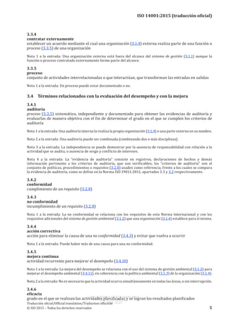 
ISO 14001:2015 (traducción oficial)
3.3.4
contratar externamente
establecer un acuerdo mediante el cual una organización (3.1.4) externa realiza parte de una función o
proceso (3.3.5) de una organización
Nota 1 a la entrada: Una organización externa está fuera del alcance del sistema de gestión (3.1.1) aunque la
función o proceso contratado externamente forme parte del alcance.
3.3.5
proceso
conjunto de actividades interrelacionadas o que interactúan, que transforman las entradas en salidas
Nota 1 a la entrada: Un proceso puede estar documentado o no.
3.4	 Términos relacionados con la evaluación del desempeño y con la mejora
3.4.1
auditoría
proceso (3.3.5) sistemático, independiente y documentado para obtener las evidencias de auditoría y
evaluarlas de manera objetiva con el fin de determinar el grado en el que se cumplen los criterios de
auditoría
Nota 1 a la entrada: Una auditoría interna la realiza la propia organización (3.1.4) o una parte externa en su nombre.
Nota 2 a la entrada: Una auditoría puede ser combinada (combinando dos o más disciplinas).
Nota 3 a la entrada: La independencia se puede demostrar por la ausencia de responsabilidad con relación a la
actividad que se audita, o ausencia de sesgo y conflicto de intereses.
Nota  4  a la entrada:  La “evidencia de auditoría” consiste en registros, declaraciones de hechos y demás
información pertinente a los criterios de auditoría, que son verificables; los “criterios de auditoría” son el
conjunto de políticas, procedimientos o requisitos (3.2.8) usados como referencia, frente a los cuales se compara
la evidencia de auditoría, como se define en la Norma ISO 19011:2011, apartados 3.3 y 3.2 respectivamente.
3.4.2
conformidad
cumplimiento de un requisito (3.2.8)
3.4.3
no conformidad
incumplimiento de un requisito (3.2.8)
Nota 1 a la entrada: La no conformidad se relaciona con los requisitos de esta Norma Internacional y con los
requisitos adicionales del sistema de gestión ambiental (3.1.2) que una organización (3.1.4) establece para sí misma.
3.4.4
acción correctiva
acción para eliminar la causa de una no conformidad (3.4.3) y evitar que vuelva a ocurrir
Nota 1 a la entrada: Puede haber más de una causa para una no conformidad.
3.4.5
mejora continua
actividad recurrente para mejorar el desempeño (3.4.10)
Nota 1 a la entrada: La mejora del desempeño se relaciona con el uso del sistema de gestión ambiental (3.1.2) para
mejorar el desempeño ambiental (3.4.11), en coherencia con la política ambiental (3.1.3) de la organización (3.1.4).
Nota 2 a la entrada: No es necesario que la actividad ocurra simultáneamente en todas las áreas, o sin interrupción.
3.4.6
eficacia
grado en el que se realizan las actividades planificadas y se logran los resultados planificados
﻿
Traducción oficial/Official translation/Traduction officielle
© ISO 2015 – Todos los derechos reservados 5
USO INTERNO Y EXCLUSIVO INEN
ING. LUIS ORTEGA
2015-10-07
 
