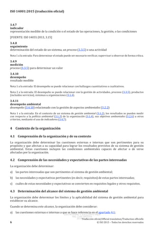 
ISO 14001:2015 (traducción oficial)
3.4.7
indicador
representación medible de la condición o el estado de las operaciones, la gestión, o las condiciones
[FUENTE: ISO 14031:2013, 3.15]
3.4.8
seguimiento
determinación del estado de un sistema, un proceso (3.3.5) o una actividad
Nota 1 a la entrada: Para determinar el estado puede ser necesario verificar, supervisar u observar de forma crítica.
3.4.9
medición
proceso (3.3.5) para determinar un valor
3.4.10
desempeño
resultado medible
Nota 1 a la entrada: El desempeño se puede relacionar con hallazgos cuantitativos o cualitativos.
Nota 2 a la entrada: El desempeño se puede relacionar con la gestión de actividades, procesos (3.3.5), productos
(incluidos servicios), sistemas u organizaciones (3.1.4).
3.4.11
desempeño ambiental
desempeño (3.4.10) relacionado con la gestión de aspectos ambientales (3.2.2)
Nota 1 a la entrada: En el contexto de un sistema de gestión ambiental (3.1.2), los resultados se pueden medir
con respecto a la política ambiental (3.1.3) de la organización (3.1.4), sus objetivos ambientales (3.2.6) u otros
criterios, mediante el uso de indicadores (3.4.7).
4	 Contexto de la organización
4.1	 Comprensión de la organización y de su contexto
La organización debe determinar las cuestiones externas e internas que son pertinentes para su
propósito y que afectan a su capacidad para lograr los resultados previstos de su sistema de gestión
ambiental. Estas cuestiones incluyen las condiciones ambientales capaces de afectar o de verse
afectadas por la organización.
4.2	 Comprensión de las necesidades y expectativas de las partes interesadas
La organización debe determinar:
a)	 las partes interesadas que son pertinentes al sistema de gestión ambiental;
b)	 las necesidades y expectativas pertinentes (es decir, requisitos) de estas partes interesadas;
c)	 cuáles de estas necesidades y expectativas se convierten en requisitos legales y otros requisitos.
4.3	 Determinación del alcance del sistema de gestión ambiental
La organización debe determinar los límites y la aplicabilidad del sistema de gestión ambiental para
establecer su alcance.
Cuando se determina este alcance, la organización debe considerar:
a)	 las cuestiones externas e internas a que se hace referencia en el apartado 4.1;
﻿
Traducción oficial/Official translation/Traduction officielle
6 © ISO 2015 – Todos los derechos reservados
USO INTERNO Y EXCLUSIVO INEN
ING. LUIS ORTEGA
2015-10-07
 