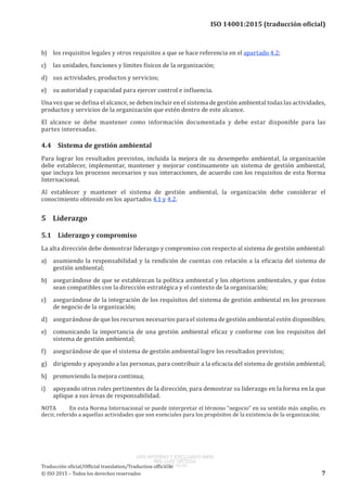 
ISO 14001:2015 (traducción oficial)
b)	 los requisitos legales y otros requisitos a que se hace referencia en el apartado 4.2;
c)	 las unidades, funciones y límites físicos de la organización;
d)	 sus actividades, productos y servicios;
e)	 su autoridad y capacidad para ejercer control e influencia.
Una vez que se defina el alcance, se deben incluir en el sistema de gestión ambiental todas las actividades,
productos y servicios de la organización que estén dentro de este alcance.
El alcance se debe mantener como información documentada y debe estar disponible para las
partes interesadas.
4.4	 Sistema de gestión ambiental
Para lograr los resultados previstos, incluida la mejora de su desempeño ambiental, la organización
debe establecer, implementar, mantener y mejorar continuamente un sistema de gestión ambiental,
que incluya los procesos necesarios y sus interacciones, de acuerdo con los requisitos de esta Norma
Internacional.
Al establecer y mantener el sistema de gestión ambiental, la organización debe considerar el
conocimiento obtenido en los apartados 4.1 y 4.2.
5	Liderazgo
5.1	 Liderazgo y compromiso
La alta dirección debe demostrar liderazgo y compromiso con respecto al sistema de gestión ambiental:
a)	 asumiendo la responsabilidad y la rendición de cuentas con relación a la eficacia del sistema de
gestión ambiental;
b)	 asegurándose de que se establezcan la política ambiental y los objetivos ambientales, y que éstos
sean compatibles con la dirección estratégica y el contexto de la organización;
c)	 asegurándose de la integración de los requisitos del sistema de gestión ambiental en los procesos
de negocio de la organización;
d)	 asegurándose de que los recursos necesarios para el sistema de gestión ambiental estén disponibles;
e)	 comunicando la importancia de una gestión ambiental eficaz y conforme con los requisitos del
sistema de gestión ambiental;
f)	 asegurándose de que el sistema de gestión ambiental logre los resultados previstos;
g)	 dirigiendo y apoyando a las personas, para contribuir a la eficacia del sistema de gestión ambiental;
h)	 promoviendo la mejora continua;
i)	 apoyando otros roles pertinentes de la dirección, para demostrar su liderazgo en la forma en la que
aplique a sus áreas de responsabilidad.
NOTA	 En esta Norma Internacional se puede interpretar el término “negocio” en su sentido más amplio, es
decir, referido a aquellas actividades que son esenciales para los propósitos de la existencia de la organización.
﻿
Traducción oficial/Official translation/Traduction officielle
© ISO 2015 – Todos los derechos reservados 7
USO INTERNO Y EXCLUSIVO INEN
ING. LUIS ORTEGA
2015-10-07
 