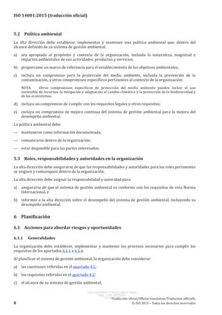 
ISO 14001:2015 (traducción oficial)
5.2	 Política ambiental
La alta dirección debe establecer, implementar y mantener una política ambiental que, dentro del
alcance definido de su sistema de gestión ambiental:
a)	 sea apropiada al propósito y contexto de la organización, incluida la naturaleza, magnitud e
impactos ambientales de sus actividades, productos y servicios;
b)	 proporcione un marco de referencia para el establecimiento de los objetivos ambientales;
c)	 incluya un compromiso para la protección del medio ambiente, incluida la prevención de la
contaminación, y otros compromisos específicos pertinentes al contexto de la organización;
NOTA	 Otros compromisos específicos de protección del medio ambiente pueden incluir el uso
sostenible de recursos, la mitigación y adaptación al cambio climático y la protección de la biodiversidad y
de los ecosistemas.
d)	 incluya un compromiso de cumplir con los requisitos legales y otros requisitos;
e)	 incluya un compromiso de mejora continua del sistema de gestión ambiental para la mejora del
desempeño ambiental.
La política ambiental debe:
—	 mantenerse como información documentada;
—	 comunicarse dentro de la organización;
—	 estar disponible para las partes interesadas.
5.3	 Roles, responsabilidades y autoridades en la organización
La alta dirección debe asegurarse de que las responsabilidades y autoridades para los roles pertinentes
se asignen y comuniquen dentro de la organización.
La alta dirección debe asignar la responsabilidad y autoridad para:
a)	 asegurarse de que el sistema de gestión ambiental es conforme con los requisitos de esta Norma
Internacional, e
b)	 informar a la alta dirección sobre el desempeño del sistema de gestión ambiental, incluyendo su
desempeño ambiental.
6	 Planificación
6.1	 Acciones para abordar riesgos y oportunidades
6.1.1	Generalidades
La organización debe establecer, implementar y mantener los procesos necesarios para cumplir los
requisitos de los apartados 6.1.1 a 6.1.4.
Al planificar el sistema de gestión ambiental, la organización debe considerar:
a)	 las cuestiones referidas en el apartado 4.1;
b)	 los requisitos referidos en el apartado 4.2;
c)	 el alcance de su sistema de gestión ambiental;
﻿
Traducción oficial/Official translation/Traduction officielle
8 © ISO 2015 – Todos los derechos reservados
USO INTERNO Y EXCLUSIVO INEN
ING. LUIS ORTEGA
2015-10-07
 