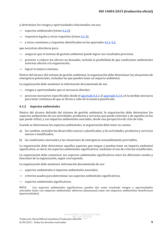 
ISO 14001:2015 (traducción oficial)
y determinar los riesgos y oportunidades relacionados con sus:
—	 aspectos ambientales (véase 6.1.2);
—	 requisitos legales y otros requisitos (véase 6.1.3);
—	 y otras cuestiones y requisitos identificados en los apartados 4.1 y 4.2,
que necesitan abordarse para:
—	 asegurar que el sistema de gestión ambiental puede lograr sus resultados previstos;
—	 prevenir o reducir los efectos no deseados, incluida la posibilidad de que condiciones ambientales
externas afecten a la organización;
—	 lograr la mejora continua.
Dentro del alcance del sistema de gestión ambiental, la organización debe determinar las situaciones de
emergencia potenciales, incluidas las que pueden tener un impacto ambiental.
La organización debe mantener la información documentada de sus:
—	 riesgos y oportunidades que es necesario abordar;
—	 procesos necesarios especificados desde el apartado 6.1.1 al apartado 6.1.4, en la medida necesaria
para tener confianza de que se llevan a cabo de la manera planificada.
6.1.2	 Aspectos ambientales
Dentro del alcance definido del sistema de gestión ambiental, la organización debe determinar los
aspectos ambientales de sus actividades, productos y servicios que puede controlar y de aquellos en los
que puede influir, y sus impactos ambientales asociados, desde una perspectiva de ciclo de vida.
Cuando se determinan los aspectos ambientales, la organización debe tener en cuenta:
a)	 los cambios, incluidos los desarrollos nuevos o planificados, y las actividades, productos y servicios
nuevos o modificados;
b)	 las condiciones anormales y las situaciones de emergencia razonablemente previsibles.
La organización debe determinar aquellos aspectos que tengan o puedan tener un impacto ambiental
significativo, es decir, los aspectos ambientales significativos, mediante el uso de criterios establecidos.
La organización debe comunicar sus aspectos ambientales significativos entre los diferentes niveles y
funciones de la organización, según corresponda.
La organización debe mantener información documentada de sus:
—	 aspectos ambientales e impactos ambientales asociados;
—	 criterios usados para determinar sus aspectos ambientales significativos;
—	 aspectos ambientales significativos.
NOTA	 Los aspectos ambientales significativos pueden dar como resultado riesgos y oportunidades
asociados tanto con impactos ambientales adversos (amenazas) como con impactos ambientales beneficiosos
(oportunidades).
﻿
Traducción oficial/Official translation/Traduction officielle
© ISO 2015 – Todos los derechos reservados 9
USO INTERNO Y EXCLUSIVO INEN
ING. LUIS ORTEGA
2015-10-07
 