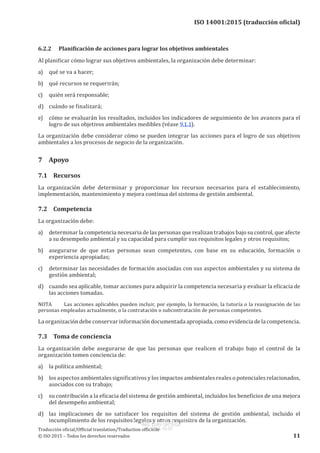 
ISO 14001:2015 (traducción oficial)
6.2.2	 Planificación de acciones para lograr los objetivos ambientales
Al planificar cómo lograr sus objetivos ambientales, la organización debe determinar:
a)	 qué se va a hacer;
b)	 qué recursos se requerirán;
c)	 quién será responsable;
d)	 cuándo se finalizará;
e)	 cómo se evaluarán los resultados, incluidos los indicadores de seguimiento de los avances para el
logro de sus objetivos ambientales medibles (véase 9.1.1).
La organización debe considerar cómo se pueden integrar las acciones para el logro de sus objetivos
ambientales a los procesos de negocio de la organización.
7	Apoyo
7.1	Recursos
La organización debe determinar y proporcionar los recursos necesarios para el establecimiento,
implementación, mantenimiento y mejora continua del sistema de gestión ambiental.
7.2	Competencia
La organización debe:
a)	 determinar la competencia necesaria de las personas que realizan trabajos bajo su control, que afecte
a su desempeño ambiental y su capacidad para cumplir sus requisitos legales y otros requisitos;
b)	 asegurarse de que estas personas sean competentes, con base en su educación, formación o
experiencia apropiadas;
c)	 determinar las necesidades de formación asociadas con sus aspectos ambientales y su sistema de
gestión ambiental;
d)	 cuando sea aplicable, tomar acciones para adquirir la competencia necesaria y evaluar la eficacia de
las acciones tomadas.
NOTA	 Las acciones aplicables pueden incluir, por ejemplo, la formación, la tutoría o la reasignación de las
personas empleadas actualmente, o la contratación o subcontratación de personas competentes.
La organización debe conservar información documentada apropiada, como evidencia de la competencia.
7.3	 Toma de conciencia
La organización debe asegurarse de que las personas que realicen el trabajo bajo el control de la
organización tomen conciencia de:
a)	 la política ambiental;
b)	 los aspectos ambientales significativos y los impactos ambientales reales o potenciales relacionados,
asociados con su trabajo;
c)	 su contribución a la eficacia del sistema de gestión ambiental, incluidos los beneficios de una mejora
del desempeño ambiental;
d)	 las implicaciones de no satisfacer los requisitos del sistema de gestión ambiental, incluido el
incumplimiento de los requisitos legales y otros requisitos de la organización.
﻿
Traducción oficial/Official translation/Traduction officielle
© ISO 2015 – Todos los derechos reservados 11
USO INTERNO Y EXCLUSIVO INEN
ING. LUIS ORTEGA
2015-10-07
 