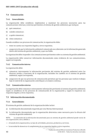 
ISO 14001:2015 (traducción oficial)
7.4	Comunicación
7.4.1	Generalidades
La organización debe establecer, implementar y mantener los procesos necesarios para las
comunicaciones internas y externas pertinentes al sistema de gestión ambiental, que incluyan:
a)	 qué comunicar;
b)	 cuándo comunicar;
c)	 a quién comunicar;
d)	 cómo comunicar.
Cuando establece sus procesos de comunicación, la organización debe:
—	 tener en cuenta sus requisitos legales y otros requisitos;
—	 asegurarse de que la información ambiental comunicada sea coherente con la información generada
dentro del sistema de gestión ambiental, y que sea fiable.
La organización debe responder a las comunicaciones pertinentes sobre su sistema de gestión ambiental.
La organización debe conservar información documentada como evidencia de sus comunicaciones,
según corresponda.
7.4.2	 Comunicación interna
La organización debe:
a)	 comunicar internamente la información pertinente del sistema de gestión ambiental entre los
diversos niveles y funciones de la organización, incluidos los cambios en el sistema de gestión
ambiental, según corresponda;
b)	 asegurarse de que sus procesos de comunicación permitan que las personas que realicen trabajos
bajo el control de la organización contribuyan a la mejora continua.
7.4.3	 Comunicación externa
La organización debe comunicar externamente información pertinente al sistema de gestión ambiental,
según se establezca en los procesos de comunicación de la organización y según lo requieran sus
requisitos legales y otros requisitos.
7.5	 Información documentada
7.5.1	Generalidades
El sistema de gestión ambiental de la organización debe incluir:
a)	 la información documentada requerida por esta Norma Internacional;
b)	 la información documentada que la organización determina como necesaria para la eficacia del
sistema de gestión ambiental.
NOTA	 La extensión de la información documentada para un sistema de gestión ambiental puede variar de
una organización a otra, debido a:
—   el tamaño de la organización y su tipo de actividades, procesos, productos y servicios;
— la necesidad de demostrar el cumplimiento de sus requisitos legales y otros requisitos;
﻿
Traducción oficial/Official translation/Traduction officielle
12 © ISO 2015 – Todos los derechos reservados
USO INTERNO Y EXCLUSIVO INEN
ING. LUIS ORTEGA
2015-10-07
 