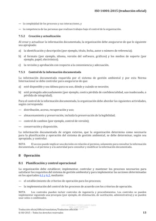 
ISO 14001:2015 (traducción oficial)
— la complejidad de los procesos y sus interacciones, y
— la competencia de las personas que realizan trabajos bajo el control de la organización.
7.5.2	 Creación y actualización
Al crear y actualizar la información documentada, la organización debe asegurarse de que lo siguiente
sea apropiado:
a)	 la identificación y descripción (por ejemplo, título, fecha, autor o número de referencia);
b)	 el formato (por ejemplo, idioma, versión del software, gráficos) y los medios de soporte (por
ejemplo, papel, electrónico);
c)	 la revisión y aprobación con respecto a la conveniencia y adecuación.
7.5.3	 Control de la información documentada
La información documentada requerida por el sistema de gestión ambiental y por esta Norma
Internacional se debe controlar para asegurarse de que:
a)	 esté disponible y sea idónea para su uso, dónde y cuándo se necesite;
b)	 esté protegida adecuadamente (por ejemplo, contra pérdida de confidencialidad, uso inadecuado, o
pérdida de integridad).
Para el control de la información documentada, la organización debe abordar las siguientes actividades,
según corresponda:
—	 distribución, acceso, recuperación y uso;
—	 almacenamiento y preservación, incluida la preservación de la legibilidad;
—	 control de cambios (por ejemplo, control de versión);
—	 conservación y disposición.
La información documentada de origen externo, que la organización determina como necesaria
para la planificación y operación del sistema de gestión ambiental, se debe determinar, según sea
apropiado, y controlar.
NOTA	 El acceso puede implicar una decisión en relación al permiso, solamente para consultar la información
documentada, o al permiso y a la autoridad para consultar y modificar la información documentada.
8	Operación
8.1	 Planificación y control operacional
La organización debe establecer, implementar, controlar y mantener los procesos necesarios para
satisfacer los requisitos del sistema de gestión ambiental y para implementar las acciones determinadas
en los apartados 6.1 y 6.2, mediante:
—	 el establecimiento de criterios de operación para los procesos;
—	 la implementación del control de los procesos de acuerdo con los criterios de operación.
NOTA	 Los controles pueden incluir controles de ingeniería y procedimientos. Los controles se pueden
implementar siguiendo una jerarquía (por ejemplo, de eliminación, de sustitución, administrativa) y se pueden
usar solos o combinados.
﻿
Traducción oficial/Official translation/Traduction officielle
© ISO 2015 – Todos los derechos reservados 13
USO INTERNO Y EXCLUSIVO INEN
ING. LUIS ORTEGA
2015-10-07
 