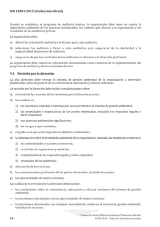 
ISO 14001:2015 (traducción oficial)
Cuando se establezca el programa de auditoría interna, la organización debe tener en cuenta la
importancia ambiental de los procesos involucrados, los cambios que afectan a la organización y los
resultados de las auditorías previas.
La organización debe:
a)	 definir los criterios de auditoría y el alcance para cada auditoría;
b)	 seleccionar los auditores y llevar a cabo auditorías para asegurarse de la objetividad y la
imparcialidad del proceso de auditoría;
c)	 asegurarse de que los resultados de las auditorías se informen a la dirección pertinente.
La organización debe conservar información documentada como evidencia de la implementación del
programa de auditoría y de los resultados de ésta.
9.3	 Revisión por la dirección
La alta dirección debe revisar el sistema de gestión ambiental de la organización a intervalos
planificados, para asegurarse de su conveniencia, adecuación y eficacia continuas.
La revisión por la dirección debe incluir consideraciones sobre:
a)	 el estado de las acciones de las revisiones por la dirección previas;
b)	 los cambios en:
1)	 las cuestiones externas e internas que sean pertinentes al sistema de gestión ambiental;
2)	 las necesidades y expectativas de las partes interesadas, incluidos los requisitos legales y
otros requisitos;
3)	 sus aspectos ambientales significativos;
4)	 los riesgos y oportunidades;
c)	 el grado en el que se han logrado los objetivos ambientales;
d)	 la información sobre el desempeño ambiental de la organización, incluidas las tendencias relativas a:
1)	 no conformidades y acciones correctivas;
2)	 resultados de seguimiento y medición;
3)	 cumplimiento de los requisitos legales y otros requisitos;
4)	 resultados de las auditorías;
e)	 adecuación de los recursos;
f)	 las comunicaciones pertinentes de las partes interesadas, incluidas las quejas;
g)	 las oportunidades de mejora continua;
Las salidas de la revisión por la dirección deben incluir:
—	 las conclusiones sobre la conveniencia, adecuación y eficacia continuas del sistema de gestión
ambiental;
—	 las decisiones relacionadas con las oportunidades de mejora continua;
—	 las decisiones relacionadas con cualquier necesidad de cambio en el sistema de gestión ambiental,
incluidas los recursos;
﻿
Traducción oficial/Official translation/Traduction officielle
16 © ISO 2015 – Todos los derechos reservados
USO INTERNO Y EXCLUSIVO INEN
ING. LUIS ORTEGA
2015-10-07
 