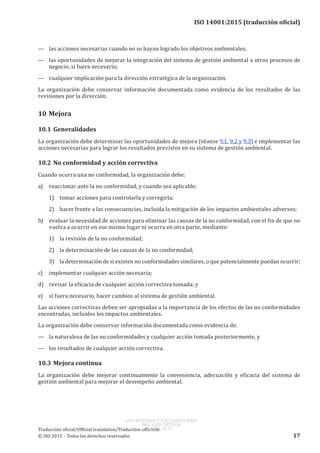 
ISO 14001:2015 (traducción oficial)
—	 las acciones necesarias cuando no se hayan logrado los objetivos ambientales;
—	 las oportunidades de mejorar la integración del sistema de gestión ambiental a otros procesos de
negocio, si fuera necesario;
—	 cualquier implicación para la dirección estratégica de la organización.
La organización debe conservar información documentada como evidencia de los resultados de las
revisiones por la dirección.
10	Mejora
10.1	Generalidades
La organización debe determinar las oportunidades de mejora (véanse 9.1, 9.2 y 9.3) e implementar las
acciones necesarias para lograr los resultados previstos en su sistema de gestión ambiental.
10.2	No conformidad y acción correctiva
Cuando ocurra una no conformidad, la organización debe:
a)	 reaccionar ante la no conformidad, y cuando sea aplicable:
1)	 tomar acciones para controlarla y corregirla;
2)	 hacer frente a las consecuencias, incluida la mitigación de los impactos ambientales adversos;
b)	 evaluar la necesidad de acciones para eliminar las causas de la no conformidad, con el fin de que no
vuelva a ocurrir en ese mismo lugar ni ocurra en otra parte, mediante:
1)	 la revisión de la no conformidad;
2)	 la determinación de las causas de la no conformidad;
3)	 la determinación de si existen no conformidades similares, o que potencialmente puedan ocurrir;
c)	 implementar cualquier acción necesaria;
d)	 revisar la eficacia de cualquier acción correctiva tomada; y
e)	 si fuera necesario, hacer cambios al sistema de gestión ambiental.
Las acciones correctivas deben ser apropiadas a la importancia de los efectos de las no conformidades
encontradas, incluidos los impactos ambientales.
La organización debe conservar información documentada como evidencia de:
—	 la naturaleza de las no conformidades y cualquier acción tomada posteriormente, y
—	 los resultados de cualquier acción correctiva.
10.3	Mejora continua
La organización debe mejorar continuamente la conveniencia, adecuación y eficacia del sistema de
gestión ambiental para mejorar el desempeño ambiental.
﻿
Traducción oficial/Official translation/Traduction officielle
© ISO 2015 – Todos los derechos reservados 17
USO INTERNO Y EXCLUSIVO INEN
ING. LUIS ORTEGA
2015-10-07
 
