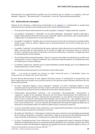 
ISO 14001:2015 (traducción oficial)
Internacional. Las organizaciones pueden usar los términos que se ajusten a su negocio, como por
ejemplo: “registros”, “documentación” o “protocolos”, en vez de “información documentada”.
A.3	 Aclaración de conceptos
Además de los términos y definiciones presentados en el capítulo 3, a continuación se proporciona
aclaración de los conceptos seleccionados, para evitar malas interpretaciones.
—	 En la presente Norma Internacional el uso de la palabra “cualquier” implica selección u opción.
—	 Las palabras “apropiado” y “aplicable” no son intercambiables. “Apropiado” significa adecuado e
implica algún grado de libertad, mientras que “aplicable” significa pertinente o que se puede aplicar,
e implica que si se puede hacer, es necesario hacerlo.
—	 La palabra “considerar” significa que es necesario pensar acerca de un tema pero se puede excluir;
mientras que “tener en cuenta” significa que es necesario pensar acerca de un tema, pero no se
puede excluir.
—	 La palabra “continua”, en la definición de mejora continua, indica duración en un período de tiempo
dado, con intervalos de interrupción. En la versión en inglés de la presente norma se utiliza el
término “continual” para indicar este hecho, al contrario del término “continous” en inglés que tiene
la connotación de no interrupción.
—	 En esta Norma Internacional la palabra “efecto” se usa para describir el resultado de un cambio en la
organización. La frase “impacto ambiental” hace referencia específicamente al resultado que tiene
un cambio para el medio ambiente.
—	 La palabra “asegurarse” significa que la responsabilidad se puede delegar, pero no la obligación de
responsabilizarse y rendir cuentas.
—	 En esta Norma Internacional se usa el término “parte interesada”.
NOTA	 a la versión en español: Los términos en inglés “interested party” y “stakeholder” tienen una
traducción única al español como “parte interesada”.
En esta Norma Internacional se usan algunos términos nuevos. A continuación se proporciona una
breve explicación para ayudar a los usuarios nuevos y a los que han usado ediciones anteriores de esta
Norma Internacional.
—	 La frase “requisitos legales y otros requisitos” sustituye a la frase “requisitos legales y otros
requisitos que la organización suscriba”, usada en ediciones anteriores de esta Norma Internacional.
La intención de esta nueva frase no difiere de la frase de la edición anterior.
—	 “Información documentada” sustituye a los sustantivos “documentación”, “documentos” y
“registros”, usados en las ediciones anteriores de esta Norma Internacional. Para diferenciar la
intención del término genérico “información documentada”, en esta Norma Internacional se usa
ahora la frase “conservar información documentada como evidencia de…” que significa registros,
y “mantener información documentada” que significa otra documentación distinta de registros. La
frase “como evidencia de…” no es un requisito de cumplimiento de requisitos legales probatorios; su
intención es únicamente indicar la evidencia objetiva que es necesario conservar.
—	 La frase “proveedor externo” hace referencia a una organización proveedora externa (incluido un
contratista) que suministra un producto o servicio.
—	 El cambio de “identificar” a “determinar” está previsto para armonizar la terminología normalizada
de los sistemas de gestión. La palabra “determinar” implica un proceso de descubrimiento que da
como resultado conocimiento. La intención no es diferente de la de ediciones anteriores.
—	 La frase “resultado previsto” hace referencia a lo que la organización tiene la intención de lograr
mediante la implementación de su sistema de gestión ambiental. Los resultados mínimos previstos
incluyen la mejora del desempeño ambiental, el cumplimiento de los requisitos legales y otros, y el
﻿
Traducción oficial/Official translation/Traduction officielle
© ISO 2015 – Todos los derechos reservados 19
USO INTERNO Y EXCLUSIVO INEN
ING. LUIS ORTEGA
2015-10-07
 