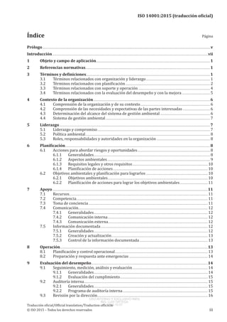 
ISO 14001:2015 (traducción oficial)
﻿
Prólogo................................................................................................................................................................................................................................................v
Introducción..............................................................................................................................................................................................................................vii
1	 Objeto y campo de aplicación..................................................................................................................................................................1
2	 Referencias normativas.
.................................................................................................................................................................................1
3	 Términos y definiciones.................................................................................................................................................................................1
3.1	 Términos relacionados con organización y liderazgo............................................................................................ 1
3.2	 Términos relacionados con planificación......................................................................................................................... 2
3.3	 Términos relacionados con soporte y operación....................................................................................................... 4
3.4	 Términos relacionados con la evaluación del desempeño y con la mejora......................................... 5
4	 Contexto de la organización.......................................................................................................................................................................6
4.1	 Comprensión de la organización y de su contexto.................................................................................................... 6
4.2	 Comprensión de las necesidades y expectativas de las partes interesadas........................................ 6
4.3	 Determinación del alcance del sistema de gestión ambiental........................................................................ 6
4.4	 Sistema de gestión ambiental..................................................................................................................................................... 7
5	Liderazgo.......................................................................................................................................................................................................................7
5.1	 Liderazgo y compromiso................................................................................................................................................................. 7
5.2	 Política ambiental.................................................................................................................................................................................. 8
5.3	 Roles, responsabilidades y autoridades en la organización............................................................................. 8
6	 Planificación..............................................................................................................................................................................................................8
6.1	 Acciones para abordar riesgos y oportunidades........................................................................................................ 8
6.1.1	 Generalidades...................................................................................................................................................................... 8
6.1.2	 Aspectos ambientales................................................................................................................................................... 9
6.1.3	 Requisitos legales y otros requisitos............................................................................................................10
6.1.4	 Planificación de acciones........................................................................................................................................10
6.2	 Objetivos ambientales y planificación para lograrlos.........................................................................................10
6.2.1	 Objetivos ambientales...............................................................................................................................................10
6.2.2	 Planificación de acciones para lograr los objetivos ambientales.........................................11
7	Apoyo..............................................................................................................................................................................................................................11
7.1	 Recursos.....................................................................................................................................................................................................11
7.2	 Competencia.
...........................................................................................................................................................................................11
7.3	 Toma de conciencia...........................................................................................................................................................................11
7.4	 Comunicación.
........................................................................................................................................................................................12
7.4.1	 Generalidades...................................................................................................................................................................12
7.4.2	 Comunicación interna...............................................................................................................................................12
7.4.3	 Comunicación externa..............................................................................................................................................12
7.5	 Información documentada.........................................................................................................................................................12
7.5.1	 Generalidades...................................................................................................................................................................12
7.5.2	 Creación y actualización..........................................................................................................................................13
7.5.3	 Control de la información documentada..................................................................................................13
8	Operación...................................................................................................................................................................................................................13
8.1	 Planificación y control operacional.....................................................................................................................................13
8.2	 Preparación y respuesta ante emergencias.................................................................................................................14
9	 Evaluación del desempeño......................................................................................................................................................................14
9.1	 Seguimiento, medición, análisis y evaluación............................................................................................................14
9.1.1	 Generalidades...................................................................................................................................................................14
9.1.2	 Evaluación del cumplimiento.
.............................................................................................................................15
9.2	 Auditoría interna.................................................................................................................................................................................15
9.2.1	 Generalidades...................................................................................................................................................................15
9.2.2	 Programa de auditoría interna..........................................................................................................................15
9.3	 Revisión por la dirección..............................................................................................................................................................16
Traducción oficial/Official translation/Traduction officielle
© ISO 2015 – Todos los derechos reservados iii
Índice Página
USO INTERNO Y EXCLUSIVO INEN
ING. LUIS ORTEGA
2015-10-07
 