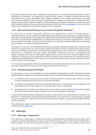 
ISO 14001:2015 (traducción oficial)
han sido incorporadas a las leyes, reglamentaciones, permisos y licencias gubernamentales, o incluso
decisiones de tribunales. La organización puede decidir aceptar o adoptar voluntariamente otros
requisitos de las partes interesadas (por ejemplo, establecer una relación contractual o suscribir
una iniciativa voluntaria). Una vez que la organización los adopte, se convierten en requisitos de la
organización (es decir, requisitos legales y otros requisitos que se deben cumplir), y se tienen en cuenta
para la planificación del sistema de gestión ambiental (véase 4.4). En el apartado 6.1.3 se presenta un
análisis más detallado de los requisitos legales y otros requisitos.
A.4.3	 Determinación del alcance de un sistema de gestión ambiental
El alcance de un sistema de gestión ambiental está previsto para aclarar los límites físicos y
organizacionales a los que se aplica el sistema de gestión ambiental, especialmente si la organización es
parte de una organización más grande. Una organización tiene la libertad y la flexibilidad para definir
sus límites. Puede decidir implementar esta Norma Internacional en toda la organización, o solo en
partes específicas de ella, en tanto la alta dirección de esa parte de la organización posea la autoridad
para establecer un sistema de gestión ambiental.
Al establecer el alcance, la credibilidad del sistema de gestión ambiental depende de la elección de los
límites de la organización. La organización considera el grado de control o influencia que puede ejercer
sobre sus actividades, productos y servicios desde una perspectiva de ciclo de vida. La determinación
del alcance no se debería usar para excluir actividades, productos, servicios o instalaciones que
tengan o puedan tener aspectos ambientales significativos, o para evadir sus requisitos legales y otros
requisitos. El alcance es una declaración basada en hechos, representativa de las operaciones de la
organización incluidas dentro de los límites de su sistema de gestión ambiental, que no debería inducir
a error a las partes interesadas.
Una vez que la organización afirme su conformidad con esta Norma Internacional, se aplica el requisito
de poner a disposición de las partes interesadas la declaración del alcance.
A.4.4	 Sistema de gestión ambiental
La organización conserva la autoridad y la responsabilidad y obligación de rendir cuentas para decidir
cómo cumplir los requisitos de esta Norma Internacional, incluido el nivel de detalle y el grado en el que:
a)	 se establecen uno o más procesos para tener confianza en que se controlan, que se llevan a cabo de
la manera planificada y que logran los resultados deseados;
b)	 se integran los requisitos del sistema de gestión ambiental a los diversos procesos de negocio, tales
como diseño y desarrollo, compras, recursos humanos, ventas y marketing;
c)	 se incorporan las cuestiones asociadas con el contexto de la organización (véase 4.1) y los requisitos
de las partes interesadas (véase 4.2) dentro de su sistema de gestión ambiental.
Si esta Norma Internacional se implementa en partes específicas de una organización, las políticas, los
procesos y la información documentada desarrollados por otras partes de la organización se pueden
usar para cumplir los requisitos de esta Norma Internacional, siempre y cuando sean aplicables a dichas
partes específicas.
Para información sobre el mantenimiento del sistema de gestión ambiental como parte de la gestión del
cambio, véase el capítulo A.1.
A.5	Liderazgo
A.5.1	 Liderazgo y compromiso
Para demostrar el liderazgo y compromiso existen responsabilidades específicas relacionadas con el
sistema de gestión ambiental en las que la alta dirección debería estar involucrada personalmente o
debería dirigir. La alta dirección puede delegar la responsabilidad de estas acciones a otros, pero
﻿
Traducción oficial/Official translation/Traduction officielle
© ISO 2015 – Todos los derechos reservados 21
USO INTERNO Y EXCLUSIVO INEN
ING. LUIS ORTEGA
2015-10-07
 