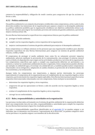 
ISO 14001:2015 (traducción oficial)
conserva la responsabilidad y obligación de rendir cuentas para asegurarse de que las acciones se
llevan a cabo.
A.5.2	 Política ambiental
Una política ambiental es un conjunto de principios establecidos como compromisos, en los cuales la alta
dirección establece las intenciones de la organización para apoyar y mejorar su desempeño ambiental.
La política ambiental posibilita que la organización establezca sus objetivos ambientales (véase 6.2),
lleve a cabo acciones para lograr los resultados previstos del sistema de gestión ambiental, y permita la
mejora continua (véase 10).
En esta Norma Internacional se especifican tres compromisos básicos para la política ambiental:
a)	 proteger el medio ambiente;
b)	 cumplir con los requisitos legales y otros requisitos de la organización;
c)	 mejorar continuamente el sistema de gestión ambiental para mejorar el desempeño ambiental.
Estos compromisos se reflejan entonces en los procesos que una organización establece para abordar
requisitos específicos de esta Norma Internacional, para asegurar un sistema de gestión ambiental
robusto, creíble y fiable.
El compromiso de proteger el medio ambiente tiene como fin no solamente prevenir impactos
ambientales adversos mediante la prevención de la contaminación, sino proteger el entorno natural
contra el daño y la degradación cuyo origen son las actividades, productos y servicios de la organización.
Los compromisos específicos que aspira a cumplir una organización deberían ser pertinentes a su
contexto, e incluir las condiciones ambientales locales o regionales. Estos compromisos pueden abordar,
por ejemplo, la calidad del agua, el reciclaje o la calidad del aire, y también pueden incluir compromisos
relacionados con la mitigación y adaptación al cambio climático, la protección de la biodiversidad y de
los ecosistemas, y la restauración.
Aunque todos los compromisos son importantes, a algunas partes interesadas les preocupa
especialmente el compromiso de la organización para el cumplimiento de sus requisitos legales y otros
requisitos, particularmente los requisitos legales aplicables. Esta Norma Internacional especifica varios
requisitos interconectados relacionados con este compromiso. Estos incluyen la necesidad de:
—	 determinar los requisitos legales y otros requisitos;
—	 asegurarse de que las operaciones se lleven a cabo de acuerdo con los requisitos legales y otros
requisitos;
—	 evaluar el cumplimiento de los requisitos legales y otros requisitos;
—	 corregir las no conformidades.
A.5.3	 Roles, responsabilidades y autoridades en la organización
Las personas involucradas activamente en el sistema de gestión ambiental de la organización deberían
tener una comprensión clara de sus roles, responsabilidades y autoridades para cumplir los requisitos
de esta Norma Internacional y lograr los resultados previstos.
Las roles y responsabilidades específicos identificados en el apartado 5.3 se pueden asignar a un
individuo, que se denomina con frecuencia “representante de la dirección”, se pueden compartir entre
varias personas o se pueden asignar a un miembro de la alta dirección.
﻿
Traducción oficial/Official translation/Traduction officielle
22 © ISO 2015 – Todos los derechos reservados
USO INTERNO Y EXCLUSIVO INEN
ING. LUIS ORTEGA
2015-10-07
 