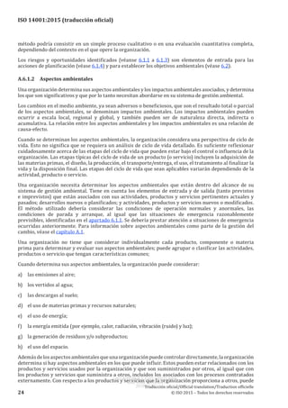 
ISO 14001:2015 (traducción oficial)
método podría consistir en un simple proceso cualitativo o en una evaluación cuantitativa completa,
dependiendo del contexto en el que opere la organización.
Los riesgos y oportunidades identificados (véanse 6.1.1 a 6.1.3) son elementos de entrada para las
acciones de planificación (véase 6.1.4) y para establecer los objetivos ambientales (véase 6.2).
A.6.1.2	 Aspectos ambientales
Una organización determina sus aspectos ambientales y los impactos ambientales asociados, y determina
los que son significativos y que por lo tanto necesitan abordarse en su sistema de gestión ambiental.
Los cambios en el medio ambiente, ya sean adversos o beneficiosos, que son el resultado total o parcial
de los aspectos ambientales, se denominan impactos ambientales. Los impactos ambientales pueden
ocurrir a escala local, regional y global, y también pueden ser de naturaleza directa, indirecta o
acumulativa. La relación entre los aspectos ambientales y los impactos ambientales es una relación de
causa-efecto.
Cuando se determinan los aspectos ambientales, la organización considera una perspectiva de ciclo de
vida. Esto no significa que se requiera un análisis de ciclo de vida detallado. Es suficiente reflexionar
cuidadosamente acerca de las etapas del ciclo de vida que pueden estar bajo el control o influencia de la
organización. Las etapas típicas del ciclo de vida de un producto (o servicio) incluyen la adquisición de
las materias primas, el diseño, la producción, el transporte/entrega, el uso, el tratamiento al finalizar la
vida y la disposición final. Las etapas del ciclo de vida que sean aplicables variarán dependiendo de la
actividad, producto o servicio.
Una organización necesita determinar los aspectos ambientales que están dentro del alcance de su
sistema de gestión ambiental. Tiene en cuenta los elementos de entrada y de salida (tanto previstos
e imprevistos) que están asociados con sus actividades, productos y servicios pertinentes actuales y
pasados; desarrollos nuevos o planificados; y actividades, productos y servicios nuevos o modificados.
El método utilizado debería considerar las condiciones de operación normales y anormales, las
condiciones de parada y arranque, al igual que las situaciones de emergencia razonablemente
previsibles, identificadas en el apartado 6.1.1. Se debería prestar atención a situaciones de emergencia
ocurridas anteriormente. Para información sobre aspectos ambientales como parte de la gestión del
cambio, véase el capítulo A.1.
Una organización no tiene que considerar individualmente cada producto, componente o materia
prima para determinar y evaluar sus aspectos ambientales; puede agrupar o clasificar las actividades,
productos o servicio que tengan características comunes;
Cuando determina sus aspectos ambientales, la organización puede considerar:
a)	 las emisiones al aire;
b)	 los vertidos al agua;
c)	 las descargas al suelo;
d)	 el uso de materias primas y recursos naturales;
e)	 el uso de energía;
f)	 la energía emitida (por ejemplo, calor, radiación, vibración (ruido) y luz);
g)	 la generación de residuos y/o subproductos;
h)	 el uso del espacio.
Ademásdelosaspectosambientalesqueunaorganizaciónpuedecontrolardirectamente,laorganización
determina si hay aspectos ambientales en los que puede influir. Estos pueden estar relacionados con los
productos y servicios usados por la organización y que son suministrados por otros, al igual que con
los productos y servicios que suministra a otros, incluidos los asociados con los procesos contratados
externamente. Con respecto a los productos y servicios que la organización proporciona a otros, puede
﻿
Traducción oficial/Official translation/Traduction officielle
24 © ISO 2015 – Todos los derechos reservados
USO INTERNO Y EXCLUSIVO INEN
ING. LUIS ORTEGA
2015-10-07
 