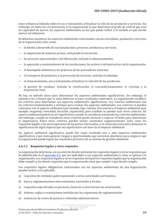 
ISO 14001:2015 (traducción oficial)
tener influencia limitada sobre el uso y tratamiento al finalizar la vida de los productos y servicios. Sin
embargo, en todas las circunstancias es la organización la que determina el grado de control que está
en capacidad de ejercer, los aspectos ambientales en los que puede influir y la medida en que decide
ejercer tal influencia.
Se deberían considerar los aspectos ambientales relacionados con las actividades, productos y servicios
de la organización, tales como:
—	 el diseño y desarrollo de sus instalaciones, procesos, productos y servicios;
—	 la adquisición de materias primas, incluyendo la extracción;
—	 los procesos operacionales o de fabricación, incluido el almacenamiento;
—	 la operación y mantenimiento de las instalaciones, los activos e infraestructura de la organización;
—	 el desempeño ambiental y las prácticas de los proveedores externos;
—	 el transporte de productos y la prestación de servicios, incluido el embalaje;
—	 el almacenamiento, uso y tratamiento al finalizar la vida útil de los productos;
—	 la gestión de residuos, incluida la reutilización, el reacondicionamiento, el reciclaje y la
disposición final.
No hay un método único para determinar los aspectos ambientales significativos. Sin embargo, el
método y los criterios que se usen deberían arrojar resultados coherentes. La organización establece
los criterios para determinar sus aspectos ambientales significativos. Los criterios ambientales son
los criterios fundamentales y mínimos para evaluar los aspectos ambientales. Los criterios se pueden
relacionar con el aspecto ambiental (por ejemplo, tipo, tamaño, frecuencia) o el impacto ambiental (por
ejemplo, magnitud, severidad, duración, exposición), pero también se pueden usar otros criterios. Un
aspecto ambiental podría no ser significativo cuando se consideran solamente los criterios ambientales.
Sin embargo, cuando se consideran otros criterios puede alcanzar o superar el límite para determinar
la importancia. Estos otros criterios pueden incluir cuestiones organizacionales tales como los
requisitos legales o las preocupaciones de las partes interesadas, y no están previstos para disminuir la
significancia de algún aspecto que sea significativo con base en su impacto ambiental.
Un aspecto ambiental significativo puede dar como resultado uno o más impactos ambientales
significativos y por tanto generar riesgos y oportunidades que necesitan abordarse para asegurar que
la organización puede lograr los resultados previstos de su sistema de gestión ambiental.
A.6.1.3	 Requisitos legales y otros requisitos
La organización determina con un nivel de detalle suficiente los requisitos legales y otros requisitos que
ha identificado en el apartado 4.2, que son aplicables a sus aspectos ambientales y cómo se aplican a la
organización. Los requisitos legales y otros requisitos incluyen los requisitos legales que la organización
debe cumplir, y los demás requisitos que la organización tiene que cumplir o que decide cumplir.
Los requisitos legales obligatorios relacionados con los aspectos ambientales de una organización
pueden incluir, si es aplicable:
a)	 requisitos de entidades gubernamentales u otras autoridades pertinentes;
b)	 leyes y reglamentaciones internacionales, nacionales y locales;
c)	 requisitos especificados en permisos, licencias u otras formas de autorización;
d)	 órdenes, reglas u orientaciones emitidas por los organismos de reglamentación;
e)	 sentencias de cortes de justicia o tribunales administrativos.
﻿
Traducción oficial/Official translation/Traduction officielle
© ISO 2015 – Todos los derechos reservados 25
USO INTERNO Y EXCLUSIVO INEN
ING. LUIS ORTEGA
2015-10-07
 