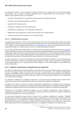 
ISO 14001:2015 (traducción oficial)
Los requisitos legales y otros requisitos también incluyen otros requisitos de las partes interesadas
relacionados con su sistema de gestión ambiental que la organización tiene que cumplir o decide
adoptar. Estas pueden incluir, si es aplicable:
—	 acuerdos con grupos de la comunidad u organizaciones no gubernamentales;
—	 acuerdos con autoridades públicas o clientes;
—	 requisitos de la organización;
—	 principios o códigos de práctica voluntarios;
—	 compromisos ambientales o de etiquetado voluntarios;
—	 obligaciones que surgen por acuerdos contractuales con la organización;
—	 normas pertinentes de la industria o de la organización.
A.6.1.4	 Planificación de acciones
La organización planifica a alto nivel las acciones que se han de tomar dentro del sistema de gestión
ambiental para abordar los aspectos ambientales significativos, los requisitos legales y otros requisitos,
y los riesgos y oportunidades identificados en el apartado 6.1.1 que son una prioridad para que la
organización logre los resultados previstos de su sistema de gestión ambiental.
Las acciones planificadas pueden incluir el establecimiento de objetivos ambientales (véase el apartado
6.2) o se pueden incorporar a otros procesos del sistema de gestión ambiental, ya sea individualmente o
combinadas. Algunas acciones se pueden abordar por medio de otros sistemas de gestión, tales como los
relacionados con salud y seguridad ocupacional, continuidad del negocio o por medio de otros procesos
de negocio relacionados con la gestión del riesgo, financiera o de recursos humanos.
Cuando considera sus opciones tecnológicas, la organización debería considerar el uso de las mejores
técnicas disponibles, cuando sea económicamente viable, rentable y que se considere apropiado. No
se pretende sugerir que las organizaciones estén obligadas a usar metodologías de contabilidad de
costos ambientales.
A.6.2	 Objetivos ambientales y planificación para lograrlos
Los objetivos ambientales los puede establecer la alta dirección a nivel estratégico, táctico u operacional.
El nivel estratégico incluye los niveles más altos de la organización, y los objetivos ambientales
pueden ser aplicables a toda la organización. Los niveles táctico y operacional pueden incluir objetivos
ambientales para unidades o funciones específicas dentro de la organización y deberían ser compatibles
con su dirección estratégica.
Los objetivos ambientales se deberían comunicar a las personas que trabajan bajo el control de la
organización, que tienen capacidad para influir en el logro de los objetivos ambientales.
El requisito de “tener en cuenta los aspectos ambientales significativos” no significa que se tenga que
establecer un objetivo ambiental para cada aspecto ambiental significativo. Sin embargo, dichos aspectos
ambientales significativos tienen una prioridad alta cuando se establecen los objetivos ambientales.
“Coherente con la política ambiental” significa que los objetivos ambientales están alineados y
armonizados ampliamente con los compromisos hechos por la alta dirección en la política ambiental,
incluido el compromiso con la mejora continua.
Se seleccionan indicadores para evaluar el logro de los objetivos ambientales medibles. “Medible”
significa que es posible usar métodos cuantitativos o cualitativos con relación a una escala especificada
para determinar si se ha logrado el objetivo ambiental. Al especificar “si es viable”, se reconoce que
puede haber situaciones en las que no es viable medir un objetivo ambiental; sin embargo, es importante
que la organización esté en capacidad de determinar si un objetivo ambiental se ha logrado o no.
﻿
Traducción oficial/Official translation/Traduction officielle
26 © ISO 2015 – Todos los derechos reservados
USO INTERNO Y EXCLUSIVO INEN
ING. LUIS ORTEGA
2015-10-07
 