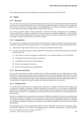 
ISO 14001:2015 (traducción oficial)
Para información adicional sobre indicadores ambientales, véase la Norma ISO 14031.
A.7	Apoyo
A.7.1	Recursos
Los recursos son necesarios para el funcionamiento eficaz y la mejora del sistema de gestión ambiental
y para mejorar el desempeño ambiental. La alta dirección debería asegurarse de que se les suministren
los recursos necesarios a quienes tengan responsabilidades en el sistema de gestión ambiental. Los
recursos internos los puede complementar un proveedor externo.
Los recursos pueden incluir recursos humanos, recursos naturales, infraestructura, tecnología y
recursos financieros. Algunos ejemplos de recursos humanos incluyen habilidades y conocimiento
especializados; algunos ejemplos de recursos de infraestructura incluyen los edificios de la organización,
sus equipos, tanques subterráneos y sistema de drenaje.
A.7.2	Competencia
Los requisitos de competencia de esta Norma Internacional se aplican a personas que trabajan bajo el
control de la organización que pueden afectar a su desempeño ambiental, incluidas aquellas personas:
a)	 cuyo trabajo tenga el potencial de causar un impacto ambiental significativo;
b)	 a las que se les haya asignado responsabilidades relacionadas con el sistema de gestión ambiental,
incluidas quienes:
1)	 determinan y evalúan los impactos ambientales o los requisitos legales y otros requisitos;
2)	 contribuyen al logro de un objetivo ambiental;
3)	 responden ante situaciones de emergencia;
4)	 llevan a cabo auditorías internas;
5)	 llevan a cabo auditorías de cumplimiento.
A.7.3	 Toma de conciencia
Por toma de conciencia de la política ambiental no se debería entender que los compromisos se deban
memorizar o que las personas que realicen trabajo bajo el control de la organización tengan una copia
de la política ambiental documentada. Preferentemente, estas personas deberían conocer su existencia,
su propósito y su función para el logro de los compromisos, que incluya cómo su trabajo puede afectar a
la capacidad de la organización para cumplir sus requisitos legales y otros requisitos.
A.7.4	Comunicación
La comunicación permite que la organización suministre y obtenga información pertinente para
su sistema de gestión ambiental, incluida información relacionada con sus aspectos ambientales
significativos, el desempeño ambiental y los requisitos legales y otros requisitos, y las recomendaciones
para la mejora continua. La comunicación es un proceso de dos vías, hacia fuera y hacia adentro de la
organización.
Cuando se establecen los procesos de comunicación, se debería considerar la estructura organizacional
interna para asegurar la comunicación con los niveles y funciones más apropiados. Puede ser adecuado
un enfoque único para satisfacer las necesidades de muchas partes interesadas diferentes, o podrían
ser apropiados múltiples enfoques para abordar las necesidades específicas de las partes interesadas
individuales.
La información que recibe la organización puede contener solicitudes de las partes interesadas sobre
información específica relacionada con la gestión de sus aspectos ambientales, o puede contener
﻿
Traducción oficial/Official translation/Traduction officielle
© ISO 2015 – Todos los derechos reservados 27
USO INTERNO Y EXCLUSIVO INEN
ING. LUIS ORTEGA
2015-10-07
 