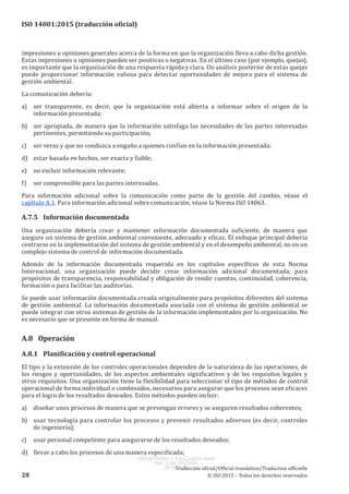 
ISO 14001:2015 (traducción oficial)
impresiones u opiniones generales acerca de la forma en que la organización lleva a cabo dicha gestión.
Estas impresiones u opiniones pueden ser positivas o negativas. En el último caso (por ejemplo, quejas),
es importante que la organización de una respuesta rápida y clara. Un análisis posterior de estas quejas
puede proporcionar información valiosa para detectar oportunidades de mejora para el sistema de
gestión ambiental.
La comunicación debería:
a)	 ser transparente, es decir, que la organización está abierta a informar sobre el origen de la
información presentada;
b)	 ser apropiada, de manera que la información satisfaga las necesidades de las partes interesadas
pertinentes, permitiendo su participación;
c)	 ser veraz y que no conduzca a engaño a quienes confían en la información presentada;
d)	 estar basada en hechos, ser exacta y fiable;
e)	 no excluir información relevante;
f)	 ser comprensible para las partes interesadas.
Para información adicional sobre la comunicación como parte de la gestión del cambio, véase el
capítulo A.1. Para información adicional sobre comunicación, véase la Norma ISO 14063.
A.7.5	 Información documentada
Una organización debería crear y mantener información documentada suficiente, de manera que
asegure un sistema de gestión ambiental conveniente, adecuado y eficaz. El enfoque principal debería
centrarse en la implementación del sistema de gestión ambiental y en el desempeño ambiental, no en un
complejo sistema de control de información documentada.
Además de la información documentada requerida en los capítulos específicos de esta Norma
Internacional, una organización puede decidir crear información adicional documentada, para
propósitos de transparencia, responsabilidad y obligación de rendir cuentas, continuidad, coherencia,
formación o para facilitar las auditorías.
Se puede usar información documentada creada originalmente para propósitos diferentes del sistema
de gestión ambiental. La información documentada asociada con el sistema de gestión ambiental se
puede integrar con otros sistemas de gestión de la información implementados por la organización. No
es necesario que se presente en forma de manual.
A.8	Operación
A.8.1	 Planificación y control operacional
El tipo y la extensión de los controles operacionales dependen de la naturaleza de las operaciones, de
los riesgos y oportunidades, de los aspectos ambientales significativos y de los requisitos legales y
otros requisitos. Una organización tiene la flexibilidad para seleccionar el tipo de métodos de control
operacional de forma individual o combinados, necesarios para asegurar que los procesos sean eficaces
para el logro de los resultados deseados. Estos métodos pueden incluir:
a)	 diseñar unos procesos de manera que se prevengan errores y se aseguren resultados coherentes;
b)	 usar tecnología para controlar los procesos y prevenir resultados adversos (es decir, controles
de ingeniería);
c)	 usar personal competente para asegurarse de los resultados deseados;
d)	 llevar a cabo los procesos de una manera especificada;
﻿
Traducción oficial/Official translation/Traduction officielle
28 © ISO 2015 – Todos los derechos reservados
USO INTERNO Y EXCLUSIVO INEN
ING. LUIS ORTEGA
2015-10-07
 