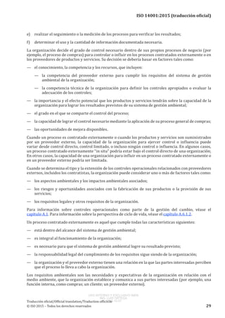 
ISO 14001:2015 (traducción oficial)
e)	 realizar el seguimiento o la medición de los procesos para verificar los resultados;
f)	 determinar el uso y la cantidad de información documentada necesaria.
La organización decide el grado de control necesario dentro de sus propios procesos de negocio (por
ejemplo, el proceso de compras) para controlar o influir en los procesos contratados externamente o en
los proveedores de productos y servicios. Su decisión se debería basar en factores tales como:
—	 el conocimiento, la competencia y los recursos, que incluyen:
—	 la competencia del proveedor externo para cumplir los requisitos del sistema de gestión
ambiental de la organización;
—	 la competencia técnica de la organización para definir los controles apropiados o evaluar la
adecuación de los controles;
—	 la importancia y el efecto potencial que los productos y servicios tendrán sobre la capacidad de la
organización para lograr los resultados previstos de su sistema de gestión ambiental;
—	 el grado en el que se comparte el control del proceso;
—	 la capacidad de lograr el control necesario mediante la aplicación de su proceso general de compras;
—	 las oportunidades de mejora disponibles.
Cuando un proceso es contratado externamente o cuando los productos y servicios son suministrados
por un proveedor externo, la capacidad de la organización para ejercer control o influencia puede
variar desde control directo, control limitado, o incluso ningún control o influencia. En algunos casos,
un proceso contratado externamente “in situ” podría estar bajo el control directo de una organización;
En otros casos, la capacidad de una organización para influir en un proceso contratado externamente o
en un proveedor externo podría ser limitada.
Cuando se determina el tipo y la extensión de los controles operacionales relacionados con proveedores
externos, incluidos los contratistas, la organización puede considerar uno o más de factores tales como:
—	 los aspectos ambientales y los impactos ambientales asociados;
—	 los riesgos y oportunidades asociados con la fabricación de sus productos o la provisión de sus
servicios;
—	 los requisitos legales y otros requisitos de la organización.
Para información sobre controles operacionales como parte de la gestión del cambio, véase el
capítulo A.1. Para información sobre la perspectiva de ciclo de vida, véase el capítulo A.6.1.2.
Un proceso contratado externamente es aquel que cumple todas las características siguientes:
—	 está dentro del alcance del sistema de gestión ambiental;
—	 es integral al funcionamiento de la organización;
—	 es necesario para que el sistema de gestión ambiental logre su resultado previsto;
—	 la responsabilidad legal del cumplimiento de los requisitos sigue siendo de la organización;
—	 la organización y el proveedor externo tienen una relación en la que las partes interesadas perciben
que el proceso lo lleva a cabo la organización.
Los requisitos ambientales son las necesidades y expectativas de la organización en relación con el
medio ambiente, que la organización establece y comunica a sus partes interesadas (por ejemplo, una
función interna, como compras; un cliente; un proveedor externo).
﻿
Traducción oficial/Official translation/Traduction officielle
© ISO 2015 – Todos los derechos reservados 29
USO INTERNO Y EXCLUSIVO INEN
ING. LUIS ORTEGA
2015-10-07
 