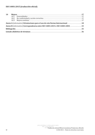 
ISO 14001:2015 (traducción oficial)
﻿
10	Mejora............................................................................................................................................................................................................................17
10.1	 Generalidades........................................................................................................................................................................................17
10.2	 No conformidad y acción correctiva...................................................................................................................................17
10.3	 Mejora continua...................................................................................................................................................................................17
Anexo A (informativo) Orientaciones para el uso de esta Norma Internacional..................................................18
Anexo B (informativo) Correspondencia entre ISO 14001:2015 e ISO 14001:2004........................................33
Bibliografía.................................................................................................................................................................................................................................35
Listado alfabético de términos...............................................................................................................................................................................36
Traducción oficial/Official translation/Traduction officielle
iv	 © ISO 2015 – Todos los derechos reservados
USO INTERNO Y EXCLUSIVO INEN
ING. LUIS ORTEGA
2015-10-07
 