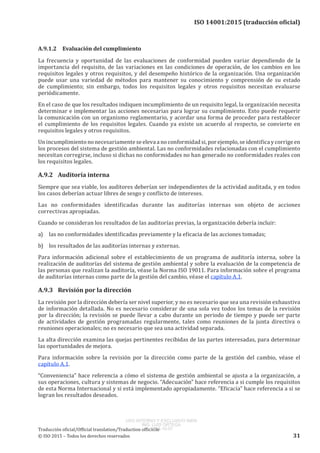 
ISO 14001:2015 (traducción oficial)
A.9.1.2	 Evaluación del cumplimiento
La frecuencia y oportunidad de las evaluaciones de conformidad pueden variar dependiendo de la
importancia del requisito, de las variaciones en las condiciones de operación, de los cambios en los
requisitos legales y otros requisitos, y del desempeño histórico de la organización. Una organización
puede usar una variedad de métodos para mantener su conocimiento y comprensión de su estado
de cumplimiento; sin embargo, todos los requisitos legales y otros requisitos necesitan evaluarse
periódicamente.
En el caso de que los resultados indiquen incumplimiento de un requisito legal, la organización necesita
determinar e implementar las acciones necesarias para lograr su cumplimiento. Esto puede requerir
la comunicación con un organismo reglamentario, y acordar una forma de proceder para restablecer
el cumplimiento de los requisitos legales. Cuando ya existe un acuerdo al respecto, se convierte en
requisitos legales y otros requisitos.
Unincumplimientononecesariamenteseelevaanoconformidadsi,porejemplo,seidentificaycorrigeen
los procesos del sistema de gestión ambiental. Las no conformidades relacionadas con el cumplimiento
necesitan corregirse, incluso si dichas no conformidades no han generado no conformidades reales con
los requisitos legales.
A.9.2	 Auditoría interna
Siempre que sea viable, los auditores deberían ser independientes de la actividad auditada, y en todos
los casos deberían actuar libres de sesgo y conflicto de intereses.
Las no conformidades identificadas durante las auditorías internas son objeto de acciones
correctivas apropiadas.
Cuando se consideran los resultados de las auditorías previas, la organización debería incluir:
a)	 las no conformidades identificadas previamente y la eficacia de las acciones tomadas;
b)	 los resultados de las auditorías internas y externas.
Para información adicional sobre el establecimiento de un programa de auditoría interna, sobre la
realización de auditorías del sistema de gestión ambiental y sobre la evaluación de la competencia de
las personas que realizan la auditoría, véase la Norma ISO 19011. Para información sobre el programa
de auditorías internas como parte de la gestión del cambio, véase el capítulo A.1.
A.9.3	 Revisión por la dirección
La revisión por la dirección debería ser nivel superior, y no es necesario que sea una revisión exhaustiva
de información detallada. No es necesario considerar de una sola vez todos los temas de la revisión
por la dirección; la revisión se puede llevar a cabo durante un periodo de tiempo y puede ser parte
de actividades de gestión programadas regularmente, tales como reuniones de la junta directiva o
reuniones operacionales; no es necesario que sea una actividad separada.
La alta dirección examina las quejas pertinentes recibidas de las partes interesadas, para determinar
las oportunidades de mejora.
Para información sobre la revisión por la dirección como parte de la gestión del cambio, véase el
capítulo A.1.
“Conveniencia” hace referencia a cómo el sistema de gestión ambiental se ajusta a la organización, a
sus operaciones, cultura y sistemas de negocio. “Adecuación” hace referencia a si cumple los requisitos
de esta Norma Internacional y si está implementado apropiadamente. “Eficacia” hace referencia a si se
logran los resultados deseados.
﻿
Traducción oficial/Official translation/Traduction officielle
© ISO 2015 – Todos los derechos reservados 31
USO INTERNO Y EXCLUSIVO INEN
ING. LUIS ORTEGA
2015-10-07
 