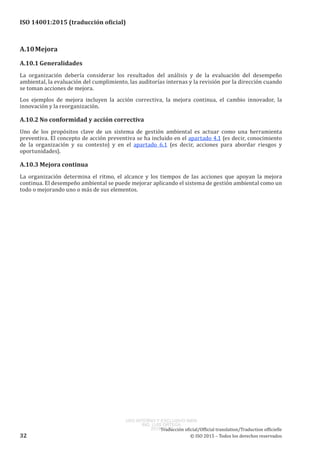 
ISO 14001:2015 (traducción oficial)
A.10	Mejora
A.10.1	Generalidades
La organización debería considerar los resultados del análisis y de la evaluación del desempeño
ambiental, la evaluación del cumplimiento, las auditorías internas y la revisión por la dirección cuando
se toman acciones de mejora.
Los ejemplos de mejora incluyen la acción correctiva, la mejora continua, el cambio innovador, la
innovación y la reorganización.
A.10.2	No conformidad y acción correctiva
Uno de los propósitos clave de un sistema de gestión ambiental es actuar como una herramienta
preventiva. El concepto de acción preventiva se ha incluido en el apartado 4.1 (es decir, conocimiento
de la organización y su contexto) y en el apartado 6.1 (es decir, acciones para abordar riesgos y
oportunidades).
A.10.3	Mejora continua
La organización determina el ritmo, el alcance y los tiempos de las acciones que apoyan la mejora
continua. El desempeño ambiental se puede mejorar aplicando el sistema de gestión ambiental como un
todo o mejorando uno o más de sus elementos.
﻿
Traducción oficial/Official translation/Traduction officielle
32 © ISO 2015 – Todos los derechos reservados
USO INTERNO Y EXCLUSIVO INEN
ING. LUIS ORTEGA
2015-10-07
 