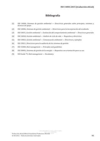 
ISO 14001:2015 (traducción oficial)
Bibliografía
[1]	 ISO  14004, Sistemas de gestión ambiental — Directrices generales sobre principios, sistemas y
técnicas de apoyo
[2]	 ISO 14006, Sistemas de gestión ambiental — Directrices para la incorporación del ecodiseño
[3]	 ISO 14031, Gestión ambiental — Evaluación del comportamiento ambiental — Directrices generales
[4]	 ISO 14044, Gestión ambiental — Análisis de ciclo de vida — Requisitos y directrices
[5]	 ISO 14063, Gestión ambiental — Comunicación ambiental — Directrices y ejemplos
[6]	 ISO 19011, Directrices para la auditoría de los sistemas de gestión
[7]	 ISO 31000, Risk management — Principles and guidelines
[8]	 ISO 50001, Sistemas de gestión de la energía — Requisitos con orientación para su uso
[9]	 ISO Guide 73, Risk management — Vocabulary
﻿
Traducción oficial/Official translation/Traduction officielle
© ISO 2015 – Todos los derechos reservados 35
USO INTERNO Y EXCLUSIVO INEN
ING. LUIS ORTEGA
2015-10-07
 