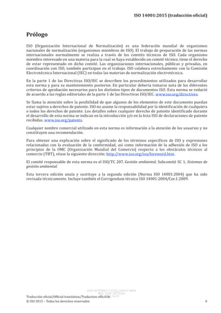 
ISO 14001:2015 (traducción oficial)
Prólogo
ISO (Organización Internacional de Normalización) es una federación mundial de organismos
nacionales de normalización (organismos miembros de ISO). El trabajo de preparación de las normas
internacionales normalmente se realiza a través de los comités técnicos de ISO. Cada organismo
miembro interesado en una materia para la cual se haya establecido un comité técnico, tiene el derecho
de estar representado en dicho comité. Las organizaciones internacionales, públicas y privadas, en
coordinación con ISO, también participan en el trabajo. ISO colabora estrechamente con la Comisión
Electrotécnica Internacional (IEC) en todas las materias de normalización electrotécnica.
En la parte 1 de las Directivas ISO/IEC se describen los procedimientos utilizados para desarrollar
esta norma y para su mantenimiento posterior. En particular debería tomarse nota de los diferentes
criterios de aprobación necesarios para los distintos tipos de documentos ISO. Esta norma se redactó
de acuerdo a las reglas editoriales de la parte 1 de las Directivas ISO/IEC. www.iso.org/directives.
Se llama la atención sobre la posibilidad de que algunos de los elementos de este documento puedan
estar sujetos a derechos de patente. ISO no asume la responsabilidad por la identificación de cualquiera
o todos los derechos de patente. Los detalles sobre cualquier derecho de patente identificado durante
el desarrollo de esta norma se indican en la introducción y/o en la lista ISO de declaraciones de patente
recibidas. www.iso.org/patents.
Cualquier nombre comercial utilizado en esta norma es información a la atención de los usuarios y no
constituyen una recomendación.
Para obtener una explicación sobre el significado de los términos específicos de ISO y expresiones
relacionadas con la evaluación de la conformidad, así como información de la adhesión de ISO a los
principios de la OMC (Organización Mundial del Comercio) respecto a los obstáculos técnicos al
comercio (TBT), véase la siguiente dirección: http://www.iso.org/iso/foreword.htm.
El comité responsable de esta norma es el ISO/TC 207, Gestión ambiental, Subcomité SC 1, Sistemas de
gestión ambiental.
Esta tercera edición anula y sustituye a la segunda edición (Norma ISO  14001:2004) que ha sido
revisada técnicamente. Incluye también el Corrigendum técnico ISO 14001:2004/Cor.1:2009.
﻿
Traducción oficial/Official translation/Traduction officielle
© ISO 2015 – Todos los derechos reservados v
USO INTERNO Y EXCLUSIVO INEN
ING. LUIS ORTEGA
2015-10-07
 