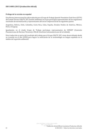 
ISO 14001:2015 (traducción oficial)
Prólogo de la versión en español
Esta Norma Internacional ha sido traducida por el Grupo de Trabajo Spanish Translation Task Force (STTF)
del Comité Técnico ISO/TC 207, Gestión ambiental, en el que participan representantes de los organismos
nacionales de normalización y representantes del sector empresarial de los siguientes países:
Argentina, Bolivia, Chile, Colombia, Costa Rica, Cuba, España, Estados Unidos de América, México,
Perú y Uruguay.
Igualmente, en el citado Grupo de Trabajo participan representantes de COPANT (Comisión
Panamericana de Normas Técnicas) e INLAC (Instituto Latinoamericano de la Calidad).
Esta traducción es parte del resultado del trabajo que el Grupo ISO/TC 207, viene desarrollando desde
su creación en el año [1999] para lograr la unificación de la terminología en lengua española en el
ámbito de la gestión ambiental.
﻿
Traducción oficial/Official translation/Traduction officielle
vi © ISO 2015 – Todos los derechos reservados
USO INTERNO Y EXCLUSIVO INEN
ING. LUIS ORTEGA
2015-10-07
 