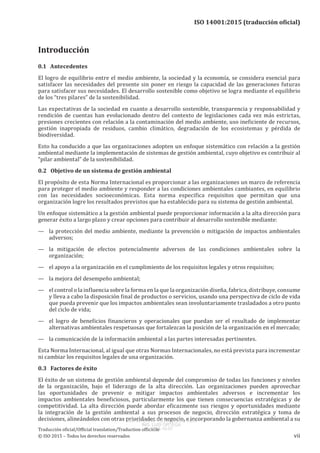 
ISO 14001:2015 (traducción oficial)
Introducción
0.1   Antecedentes
El logro de equilibrio entre el medio ambiente, la sociedad y la economía, se considera esencial para
satisfacer las necesidades del presente sin poner en riesgo la capacidad de las generaciones futuras
para satisfacer sus necesidades. El desarrollo sostenible como objetivo se logra mediante el equilibrio
de los “tres pilares” de la sostenibilidad.
Las expectativas de la sociedad en cuanto a desarrollo sostenible, transparencia y responsabilidad y
rendición de cuentas han evolucionado dentro del contexto de legislaciones cada vez más estrictas,
presiones crecientes con relación a la contaminación del medio ambiente, uso ineficiente de recursos,
gestión inapropiada de residuos, cambio climático, degradación de los ecosistemas y pérdida de
biodiversidad.
Esto ha conducido a que las organizaciones adopten un enfoque sistemático con relación a la gestión
ambiental mediante la implementación de sistemas de gestión ambiental, cuyo objetivo es contribuir al
“pilar ambiental” de la sostenibilidad.
0.2   Objetivo de un sistema de gestión ambiental
El propósito de esta Norma Internacional es proporcionar a las organizaciones un marco de referencia
para proteger el medio ambiente y responder a las condiciones ambientales cambiantes, en equilibrio
con las necesidades socioeconómicas. Esta norma especifica requisitos que permitan que una
organización logre los resultados previstos que ha establecido para su sistema de gestión ambiental.
Un enfoque sistemático a la gestión ambiental puede proporcionar información a la alta dirección para
generar éxito a largo plazo y crear opciones para contribuir al desarrollo sostenible mediante:
—	 la protección del medio ambiente, mediante la prevención o mitigación de impactos ambientales
adversos;
—	 la mitigación de efectos potencialmente adversos de las condiciones ambientales sobre la
organización;
—	 el apoyo a la organización en el cumplimiento de los requisitos legales y otros requisitos;
—	 la mejora del desempeño ambiental;
—	 el control o la influencia sobre la forma en la que la organización diseña, fabrica, distribuye, consume
y lleva a cabo la disposición final de productos o servicios, usando una perspectiva de ciclo de vida
que pueda prevenir que los impactos ambientales sean involuntariamente trasladados a otro punto
del ciclo de vida;
—	 el logro de beneficios financieros y operacionales que puedan ser el resultado de implementar
alternativas ambientales respetuosas que fortalezcan la posición de la organización en el mercado;
—	 la comunicación de la información ambiental a las partes interesadas pertinentes.
Esta Norma Internacional, al igual que otras Normas Internacionales, no está prevista para incrementar
ni cambiar los requisitos legales de una organización.
0.3   Factores de éxito
El éxito de un sistema de gestión ambiental depende del compromiso de todas las funciones y niveles
de la organización, bajo el liderazgo de la alta dirección. Las organizaciones pueden aprovechar
las oportunidades de prevenir o mitigar impactos ambientales adversos e incrementar los
impactos ambientales beneficiosos, particularmente los que tienen consecuencias estratégicas y de
competitividad. La alta dirección puede abordar eficazmente sus riesgos y oportunidades mediante
la integración de la gestión ambiental a sus procesos de negocio, dirección estratégica y toma de
decisiones, alineándolos con otras prioridades de negocio, e incorporando la gobernanza ambiental a su
﻿
Traducción oficial/Official translation/Traduction officielle
© ISO 2015 – Todos los derechos reservados vii
USO INTERNO Y EXCLUSIVO INEN
ING. LUIS ORTEGA
2015-10-07
 