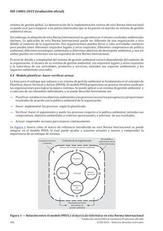 
ISO 14001:2015 (traducción oficial)
sistema de gestión global. La demostración de la implementación exitosa de esta Norma Internacional
se puede usar para asegurar a las partes interesadas que se ha puesto en marcha un sistema de gestión
ambiental eficaz.
Sin embargo, la adopción de esta Norma Internacional no garantiza en sí misma resultados ambientales
óptimos. La aplicación de esta Norma Internacional puede ser diferente de una organización a otra
debido al contexto de la organización. Dos organizaciones pueden llevar a cabo actividades similares
pero pueden tener diferentes requisitos legales y otros requisitos, diferentes compromisos de política
ambiental, diferentes tecnologías ambientales y diferentes objetivos de desempeño ambiental, y aun así
ambas pueden ser conformes con los requisitos de esta Norma Internacional.
El nivel de detalle y complejidad del sistema de gestión ambiental variará dependiendo del contexto de
la organización, el alcance de su sistema de gestión ambiental, sus requisitos legales y otros requisitos
y la naturaleza de sus actividades, productos y servicios, incluidos sus aspectos ambientales y los
impactos ambientales asociados.
0.4   Modelo planificar- hacer-verificar-actuar
La base para el enfoque que subyace a un sistema de gestión ambiental se fundamenta en el concepto de
Planificar, Hacer, Verificar y Actuar (PHVA). El modelo PHVA proporciona un proceso iterativo usado por
las organizaciones para lograr la mejora continua. Se puede aplicar a un sistema de gestión ambiental y
a cada uno de sus elementos individuales, y se puede describir brevemente así:
—	 Planificar:establecerlosobjetivosambientalesylosprocesosnecesariosparageneraryproporcionar
resultados de acuerdo con la política ambiental de la organización.
—	 Hacer: implementar los procesos según lo planificado.
—	 Verificar: hacer el seguimiento y medir los procesos respecto a la política ambiental, incluidos sus
compromisos, objetivos ambientales y criterios operacionales, e informar de sus resultados.
—	 Actuar: emprender acciones para mejorar continuamente.
La Figura 1 ilustra cómo el marco de referencia introducido en esta Norma Internacional se puede
integrar en el modelo PHVA, lo cual puede ayudar a usuarios actuales y nuevos a comprender la
importancia de un enfoque de sistema.
Figura 1 — Relación entre el modelo PHVA y el marco de referencia en esta Norma Internacional
﻿
Traducción oficial/Official translation/Traduction officielle
viii © ISO 2015 – Todos los derechos reservados
USO INTERNO Y EXCLUSIVO INEN
ING. LUIS ORTEGA
2015-10-07
 