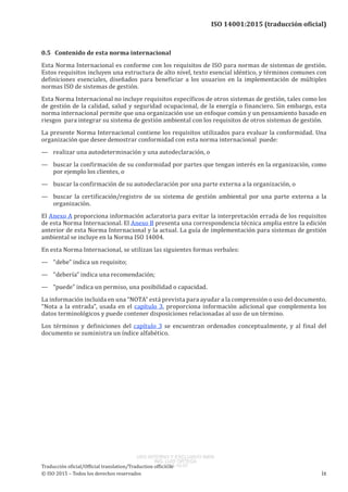 
ISO 14001:2015 (traducción oficial)
0.5   Contenido de esta norma internacional
Esta Norma Internacional es conforme con los requisitos de ISO para normas de sistemas de gestión.
Estos requisitos incluyen una estructura de alto nivel, texto esencial idéntico, y términos comunes con
definiciones esenciales, diseñados para beneficiar a los usuarios en la implementación de múltiples
normas ISO de sistemas de gestión.
Esta Norma Internacional no incluye requisitos específicos de otros sistemas de gestión, tales como los
de gestión de la calidad, salud y seguridad ocupacional, de la energía o financiero. Sin embargo, esta
norma internacional permite que una organización use un enfoque común y un pensamiento basado en
riesgos para integrar su sistema de gestión ambiental con los requisitos de otros sistemas de gestión.
La presente Norma Internacional contiene los requisitos utilizados para evaluar la conformidad. Una
organización que desee demostrar conformidad con esta norma internacional puede:
—	 realizar una autodeterminación y una autodeclaración, o
—	 buscar la confirmación de su conformidad por partes que tengan interés en la organización, como
por ejemplo los clientes, o
—	 buscar la confirmación de su autodeclaración por una parte externa a la organización, o
—	 buscar la certificación/registro de su sistema de gestión ambiental por una parte externa a la
organización.
El Anexo A proporciona información aclaratoria para evitar la interpretación errada de los requisitos
de esta Norma Internacional. El Anexo B presenta una correspondencia técnica amplia entre la edición
anterior de esta Norma Internacional y la actual. La guía de implementación para sistemas de gestión
ambiental se incluye en la Norma ISO 14004.
En esta Norma Internacional, se utilizan las siguientes formas verbales:
—	 “debe” indica un requisito;
—	 “debería” indica una recomendación;
—	 “puede” indica un permiso, una posibilidad o capacidad.
La información incluida en una “NOTA” está prevista para ayudar a la comprensión o uso del documento.
“Nota a la entrada”, usada en el capítulo 3, proporciona información adicional que complementa los
datos terminológicos y puede contener disposiciones relacionadas al uso de un término.
Los términos y definiciones del capítulo 3 se encuentran ordenados conceptualmente, y al final del
documento se suministra un índice alfabético.
﻿
Traducción oficial/Official translation/Traduction officielle
© ISO 2015 – Todos los derechos reservados ix
USO INTERNO Y EXCLUSIVO INEN
ING. LUIS ORTEGA
2015-10-07
 