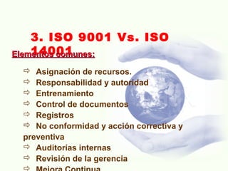 3. ISO 9001 Vs. ISO
14001Elementos comunes:Elementos comunes:
 Asignación de recursos.
 Responsabilidad y autoridad
 Entrenamiento
 Control de documentos
 Registros
 No conformidad y acción correctiva y
preventiva
 Auditorías internas
 Revisión de la gerencia
 