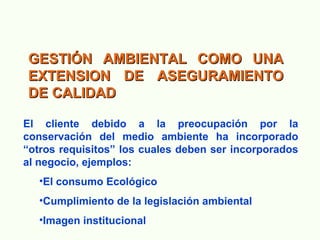 GESTIÓN AMBIENTAL COMO UNAGESTIÓN AMBIENTAL COMO UNA
EXTENSION DE ASEGURAMIENTOEXTENSION DE ASEGURAMIENTO
DE CALIDADDE CALIDAD
El cliente debido a la preocupación por la
conservación del medio ambiente ha incorporado
“otros requisitos” los cuales deben ser incorporados
al negocio, ejemplos:
•El consumo Ecológico
•Cumplimiento de la legislación ambiental
•Imagen institucional
 