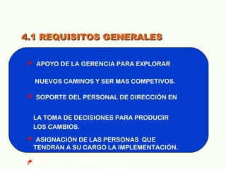 4.1 REQUISITOS GENERALES4.1 REQUISITOS GENERALES
 APOYO DE LA GERENCIA PARA EXPLORAR
NUEVOS CAMINOS Y SER MAS COMPETIVOS.
 SOPORTE DEL PERSONAL DE DIRECCIÓN EN
LA TOMA DE DECISIONES PARA PRODUCIR
LOS CAMBIOS.
 ASIGNACIÓN DE LAS PERSONAS QUE
TENDRAN A SU CARGO LA IMPLEMENTACIÓN.
 REVISIÓN AMBIENTAL INICIAL.
 