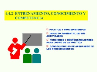4.4.2 ENTRENAMIENTO, CONOCIMIENTO Y
COMPETENCIA
 POLITICA Y PROCEDIMIENTOS
 IMPACTO AMBIENTAL DE SUS
ACTIVIDADES
 FUNCIONES Y RESPONSABILIDADES
PARA LOGRO DE LA POLITICA
 CONSECUENCIAS DE APARTARSE DE
LOS PROCEDIMIENTOS
 