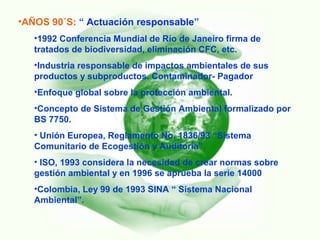 •AÑOS 90´S: “ Actuación responsable”
•1992 Conferencia Mundial de Río de Janeiro firma de
tratados de biodiversidad, eliminación CFC, etc.
•Industria responsable de impactos ambientales de sus
productos y subproductos. Contaminador- Pagador
•Enfoque global sobre la protección ambiental.
•Concepto de Sistema de Gestión Ambiental formalizado por
BS 7750.
• Unión Europea, Reglamento No. 1836/93 “Sistema
Comunitario de Ecogestión y Auditoría”.
• ISO, 1993 considera la necesidad de crear normas sobre
gestión ambiental y en 1996 se aprueba la serie 14000
•Colombia, Ley 99 de 1993 SINA “ Sistema Nacional
Ambiental”.
 