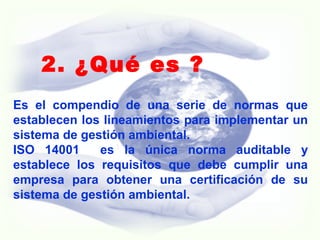 2. ¿Qué es ?
Es el compendio de una serie de normas que
establecen los lineamientos para implementar un
sistema de gestión ambiental.
ISO 14001 es la única norma auditable y
establece los requisitos que debe cumplir una
empresa para obtener una certificación de su
sistema de gestión ambiental.
 