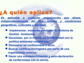 ¿A quién aplica?
Es aplicable a cualquier organización que desee,
independientemente del tipo, tamaño y condiciones
geográficas, culturales y sociales:
 Implementar, mantener y mejorar su Sistema de
Gestión Ambiental.
 Garantizar, por si misma, su conformidad con la
política ambiental establecida.
 Demostrar tal conformidad a otros.
 Buscar certificación/registro por parte de una
organización externa.
 Hacer una autodeterminación y auto-declaración
de conformidad con la norma.
 
