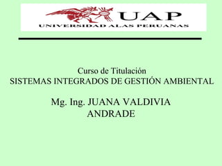 Curso de Titulación
SISTEMAS INTEGRADOS DE GESTIÓN AMBIENTAL
Mg. Ing. JUANA VALDIVIA
ANDRADE
 