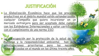  La Globalización Económica hace que los procesos
productivos en el ámbito mundial estén estandarizados,
cualquier Compañía que quiera incursionar en un
mercado extranjero para ser aceptado debe cumplir
con los Estándares Internacionales y estar certificada
con el cumplimiento de una norma ISO.
 La preocupación por la protección de la salud de los
humanos y la responsabilidad ambiental, han sido
preocupaciones prioritarias para las naciones
industrializadas en el mundo en los último treinta años.
 