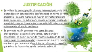  Esto llevo la preocupación al plano internacional de la ONU
dictándose en consecuencia conferencias en torno al tema
ambiental, de esta manera se fueron estructurando una
serie de normas, no solamente para la estandarización de
la calidad, sino ya tocando un tema más delicado como lo es
actualmente el medio ambiente.
 Es por esta razón que nosotros como futuros
profesionales, debemos conocerlas, estudiarlas y
enseñarlas, es decir, servir de "multiplicadores" de las
normas que nos van a ayudar, sino a salvar nuestro medio
ambiente, por lo menos si a minimizar el impacto negativo
que miles de industrias están teniendo sobre él.
 